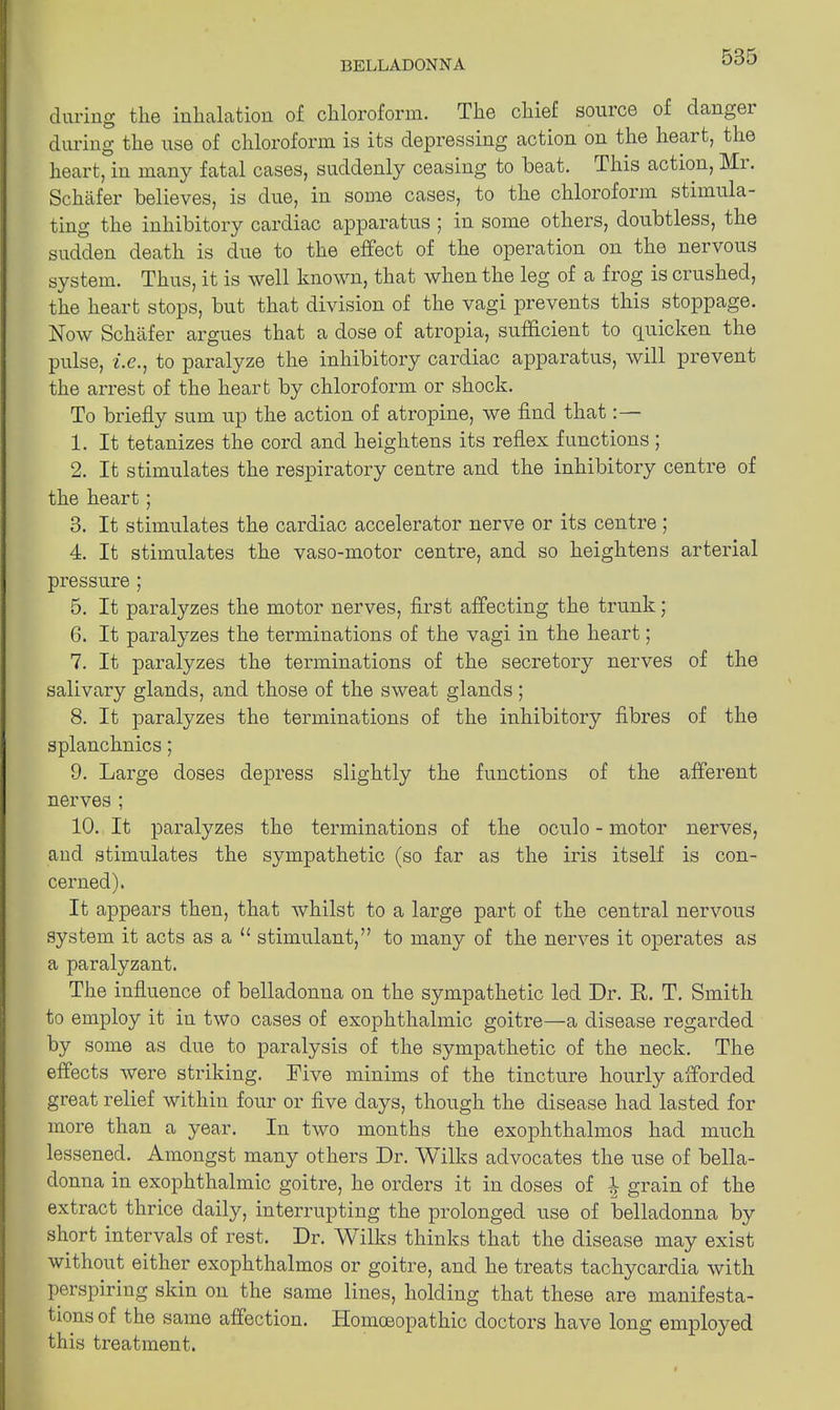 during the inhalation of chloroform. The chief source of dangei during the use of chloroform is its depressing action on the heai t, the heart, in many fatal cases, suddenly ceasing to beat. This action, Mi. Schafer believes, is due, in some cases, to the chloroform stimula- ting the inhibitory cardiac apparatus ; in some others, doubtless, the sudden death is due to the effect of the operation on the nervous system. Thus, it is well known, that when the leg of a frog is crushed, the heart stops, but that division of the vagi prevents this stoppage. Now Schafer argues that a dose of atropia, sufficient to cpiicken the pulse, i.€.} to paralyze the inhibitory cardiac apparatus, will prevent the arrest of the heart by chloroform or shock. To briefly sum up the action of atropine, we find that: — 1. It tetanizes the cord and heightens its reflex functions ; 2. It stimulates the respiratory centre and the inhibitory centre of the heart; 3. It stimulates the cardiac accelerator nerve or its centre; 4. It stimulates the vaso-motor centre, and so heightens arterial pressure ; 5. It paralyzes the motor nerves, first affecting the trunk; 6. It paralyzes the terminations of the vagi in the heart; 7. It paralyzes the terminations of the secretory nerves of the salivary glands, and those of the sweat glands ; 8. It paralyzes the terminations of the inhibitory fibres of the splanchnics; 9. Large doses depress slightly the functions of the afferent nerves ; 10. It paralyzes the terminations of the oculo - motor nerves, and stimulates the sympathetic (so far as the iris itself is con- cerned). It appears then, that whilst to a large part of the central nervous system it acts as a u stimulant,” to many of the nerves it operates as a paralyzant. The influence of belladonna on the sympathetic led Dr. It. T. Smith to employ it in two cases of exophthalmic goitre—a disease regarded by some as due to paralysis of the sympathetic of the neck. The effects were striking. Five minims of the tincture hourly afforded great relief within four or five days, though the disease had lasted for more than a year. In two months the exophthalmos had much lessened. Amongst many others Dr. Wilks advocates the use of bella- donna in exophthalmic goitre, he orders it in doses of 4 grain of the extract thrice daily, interrupting the prolonged use of belladonna by short intervals of rest. Dr. Wilks thinks that the disease may exist without either exophthalmos or goitre, and he treats tachycardia with perspiring skin on the same lines, holding that these are manifesta- tions of the same affection. Homoeopathic doctors have long employed this treatment.