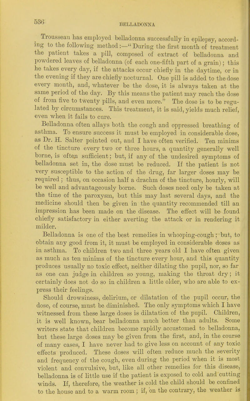 Trousseau lias employed belladonna successfully in epilepsy, accord- ing to the following method:—“ During the first month of treatment the patient takes a pill, composed of extract of belladonna and powdered leaves of belladonna (of each one-fifth part of a grain); this he takes every day, if the attacks occur chiefly in the daytime, or in the evening if they are chiefly nocturnal. One pill is added to the dose every month, and, whatever be the dose, it is always taken at the same period of the day. By this means the patient may reach the dose of from five to twenty pills, and even more.” The dose is to be regu- lated by circumstances. This treatment, it is said, yields much relief, even when it fails to cure. Belladonna often allays both the cough and oppressed breathing of asthma. To ensure success it must be employed in considerable dose, as Dr. H. Salter pointed out, and I have often verified. Ten minims of the tincture every two or three hours, a quantity generally well borne, is often sufficient; but, if any of the undesired symptoms of belladonna set in, the dose must be reduced. If the patient is not very susceptible to the action of the drug, far larger doses may be required ; thus, on occasion half a drachm of the tincture, hourly, will be well and advantageously borne. Such doses need only be taken at the time of the paroxj^sm, but this may last several days, and the medicine should then be given in the quantity recommended till an impression has been made on the disease. The effect will be found chiefly satisfactory in either averting the attack or in rendering it milder. Belladonna is one of the best remedies in whooping-cough ; but, to obtain any good from it, it must be employed in considerable doses as in asthma. To children two and three years old I have often given as much as ten minims of the tincture every hour, and this quantity produces usually no toxic effect, neither dilating the pupil, nor, so far as one can judge in children so young, making the throat dry ; it certainly does not do so in children a little older, who are able to ex- press their feelings. Should drowsiness, delirium, or dilatation of the pupil occur, the dose, of course, must be diminished. The only symptoms which I have witnessed from these large doses is dilatation of the pupil. Children, it is well known, bear belladonna much better than adults. Some writers state that children become rapidly accustomed to belladonna, but these large doses may be given from the first, and, in the course of many cases, I have never had to give less on account of any toxic effects produced. These doses will often reduce much the severity and frequency of the cough, even during the period when it is most violent and convulsive, but, like all other remedies for this disease, belladonna is of little use if the patient is exposed to cold and cutting winds. If, therefore, the weather is cold the child should be confined to the house and to a warm room ; if, on the contrary, the weather is