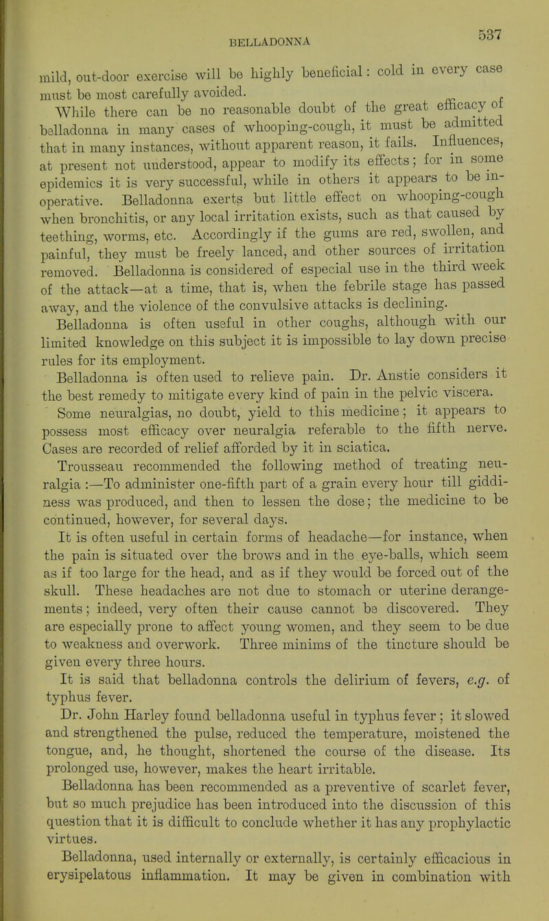 mild, out-door exercise will be highly beneficial. cold in c\ci \ case must be most carefully avoided. While there can be no reasonable doubt of the great efficacy ol belladonna in many cases of whooping-cough, it must be admitted that in many instances, without apparent reason, it fails. Influences, at present not understood, appear to modify its effects, foi in some epidemics it is very successful, while in others it appears, to be in- operative. Belladonna exerts but little effect on whooping-cough when bronchitis, or any local irritation exists, such as that caused by teething, worms, etc. Accordingly if the gums are red, swollen, and painful, they must be freely lanced, and other sources of irritation removed. Belladonna is considered of especial use in the third week of the attack—at a time, that is, when the febrile stage has passed away, and the violence of the convulsive attacks is declining. Belladonna is often useful in other coughs, although with our limited knowledge on this subject it is impossible to lay down precise rules for its employment. Belladonna is often used to relieve pain. Dr. Anstie considers it the best remedy to mitigate every kind of pain in the pelvic viscera. Some neuralgias, no doubt, yield to this medicine; it appears to possess most efficacy over neuralgia referable to the fifth nerve. Cases are recorded of relief afforded by it in sciatica. Trousseau recommended the following method of treating neu- ralgia :—To administer one-fifth part of a grain every hour till giddi- ness was produced, and then to lessen the dose; the medicine to be continued, however, for several days. It is often useful in certain forms of headache—for instance, when the pain is situated over the brows and in the eye-balls, which seem as if too large for the head, and as if they would be forced out of the skull. These headaches are not due to stomach or uterine derange- ments ; indeed, very often their cause cannot be discovered. They are especially prone to affect young women, and they seem to be due to weakness and overwork. Three minims of the tincture should be given every three hours. It is said that belladonna controls the delirium of fevers, e.g. of typhus fever. Dr. John Harley found belladonna useful in typhus fever; it slowed and strengthened the pulse, reduced the temperature, moistened the tongue, and, he thought, shortened the course of the disease. Its prolonged use, however, makes the heart irritable. Belladonna has been recommended as a preventive of scarlet fever, but so much prejudice has been introduced into the discussion of this question that it is difficult to conclude whether it has any prophylactic virtues. Belladonna, used internally or externally, is certainly efficacious in erysipelatous inflammation. It may be given in combination with