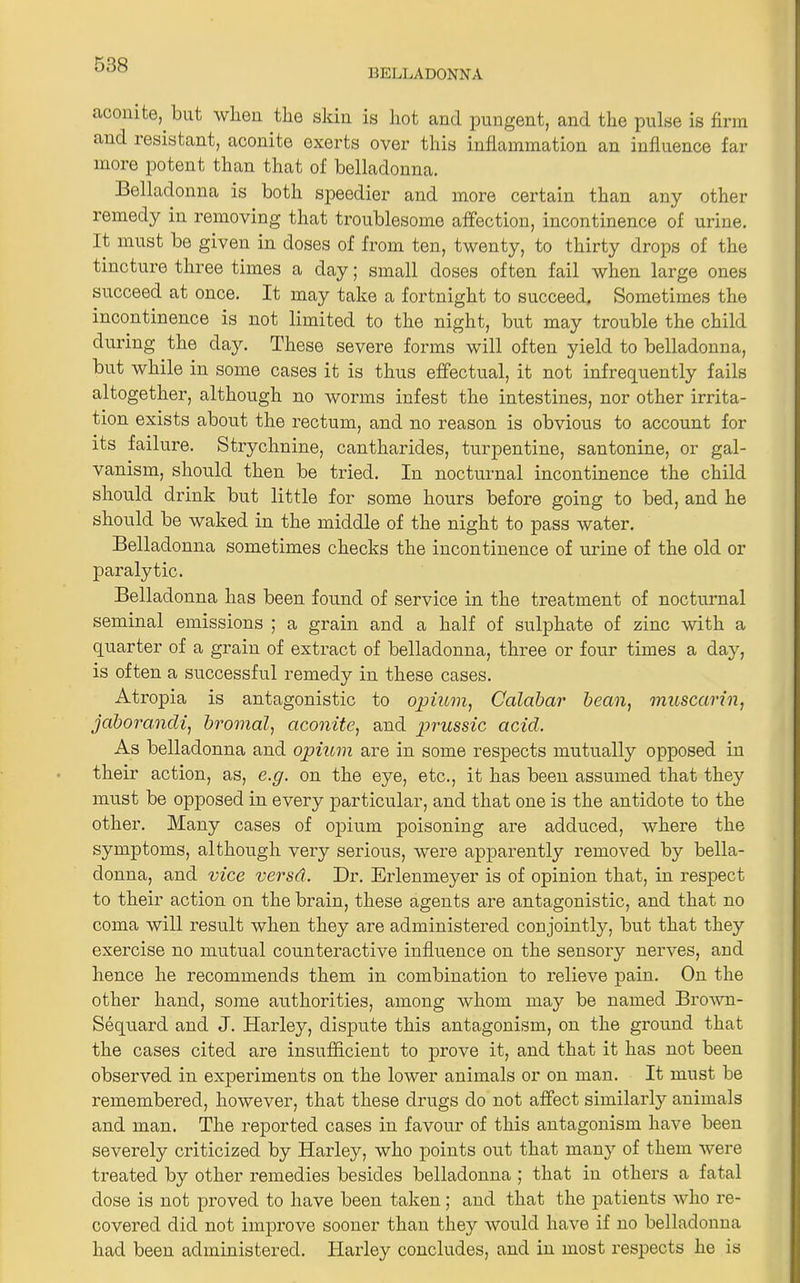 BELLADONNA aconite, but when the skin is hot and pungent, and the pulse is firm and resistant, aconite oxerts over this inflammation an influence far more potent than that of belladonna. Belladonna is both speedier and more certain than any other remedy in removing that troublesome affection, incontinence of urine. It must be given in doses of from ten, twenty, to thirty drops of the tincture three times a day; small doses often fail when large ones succeed at once. It may take a fortnight to succeed. Sometimes the incontinence is not limited to the night, but may trouble the child during the day. These severe forms will often yield to belladonna, but while in some cases it is thus effectual, it not infrequently fails altogether, although no worms infest the intestines, nor other irrita- tion exists about the rectum, and no reason is obvious to account for its failure. Strychnine, cantharides, turpentine, santonine, or gal- vanism, should then be tried. In nocturnal incontinence the child should drink but little for some hours before going to bed, and he should be waked in the middle of the night to pass water. Belladonna sometimes checks the incontinence of urine of the old or paralytic. Belladonna has been found of service in the treatment of nocturnal seminal emissions ; a grain and a half of sulphate of zinc with a quarter of a grain of extract of belladonna, three or four times a day, is often a successful remedy in these cases. Atropia is antagonistic to opium, Calabar bean, muscarin, jaborancli, bromal, aconite, and prussic acicl. As belladonna and opium are in some respects mutually opposed in their action, as, e.g. on the eye, etc., it has been assumed that they must be opposed in every particular, and that one is the antidote to the other. Many cases of opium poisoning are adduced, where the symptoms, although very serious, were apparently removed by bella- donna, and vice versd. Dr. Erlemneyer is of opinion that, in respect to their action on the brain, these agents are antagonistic, and that no coma will result when they are administered conjointly, but that they exercise no mutual counteractive influence on the sensory nerves, and hence he recommends them in combination to relieve pain. On the other hand, some authorities, among whom may be named Brown- Sequard and J. Harley, dispute this antagonism, on the ground that the cases cited are insufficient to prove it, and that it has not been observed in experiments on the lower animals or on man. It must be remembered, however, that these drugs do not affect similarly animals and man. The reported cases in favour of this antagonism have been severely criticized by Harley, who points out that many of them were treated by other remedies besides belladonna ; that in others a fatal dose is not proved to have been taken; and that the patients who re- covered did not improve sooner than they would have if no belladonna had been administered. Harley concludes, and in most respects he is