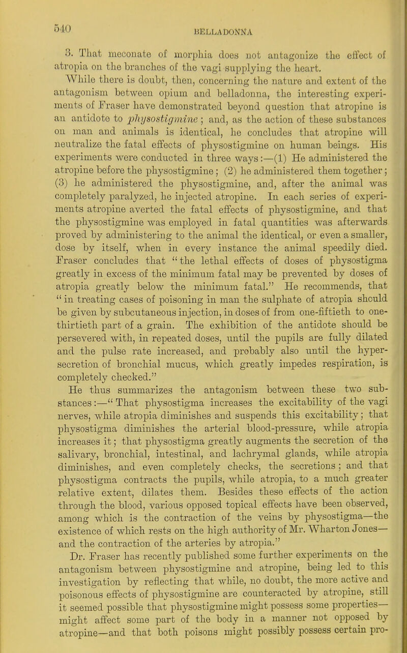 •j. That meconate of morphia does not antagonize the effect of atropia on the branches of the vagi supplying the heart. While there is doubt, then, concerning the nature and extent of the antagonism between opium and belladonna, the interesting experi- ments of Fraser have demonstrated beyond question that atropine is an antidote to physostigmine ; and, as the action of these substances on man and animals is identical, he concludes that atropine will neutralize the fatal effects of physostigmine on human beings. His experiments were conducted in three ways:—(1) He administered the atropine before the physostigmine ; (2) he administered them together; (3) he administered the physostigmine, and, after the animal was complete^ paralyzed, he injected atropine. In each series of experi- ments atropine averted the fatal effects of physostigmine, and that the physostigmine was employed in fatal quantities was afterwards proved by administering to the animal the identical, or even a smaller, dose by itself, when in every instance the animal speedily died. Fraser concludes that “the lethal effects of doses of physostigma greatly in excess of the minimum fatal may be prevented by doses of atropia greatly below the minimum fatal.” He recommends, that “ in treating cases of poisoning in man the sulphate of atropia should be given by subcutaneous injection, in doses of from one-fiftieth to one- thirtieth part of a grain. The exhibition of the antidote should be persevered with, in repeated doses, until the pupils are fully dilated and the pulse rate increased, and probably also until the hyper- secretion of bronchial mucus, which greatly impedes respiration, is completely checked.” He thus summarizes the antagonism between these two sub- stances :—“ That physostigma increases the excitability of the vagi nerves, while atropia diminishes and suspends this excitability; that physostigma diminishes the arterial blood-pressure, while atropia increases it; that plrysostigma greatly augments the secretion of the salivary, bronchial, intestinal, and lachrymal glands, while atropia diminishes, and even completely checks, the secretions; and that physostigma contracts the pupils, while atropia, to a much greater relative extent, dilates them. Besides these effects of the action through the blood, various opposed topical effects have been observed, among which is the contraction of the veins by physostigma—the existence of which rests on the high authority of Mr. Wharton J ones— and the contraction of the arteries by atropia.” Dr. Fraser has recently published some further experiments on the antagonism between physostigmine and atropine, being led to this investigation by reflecting that while, no doubt, the more active and poisonous effects of physostigmine are counteracted by atropine, still it seemed possible that physostigmine might possess some properties might affect some part of the body in a manner not opposed by atropine—and that both poisons might possibly possess certain pro-