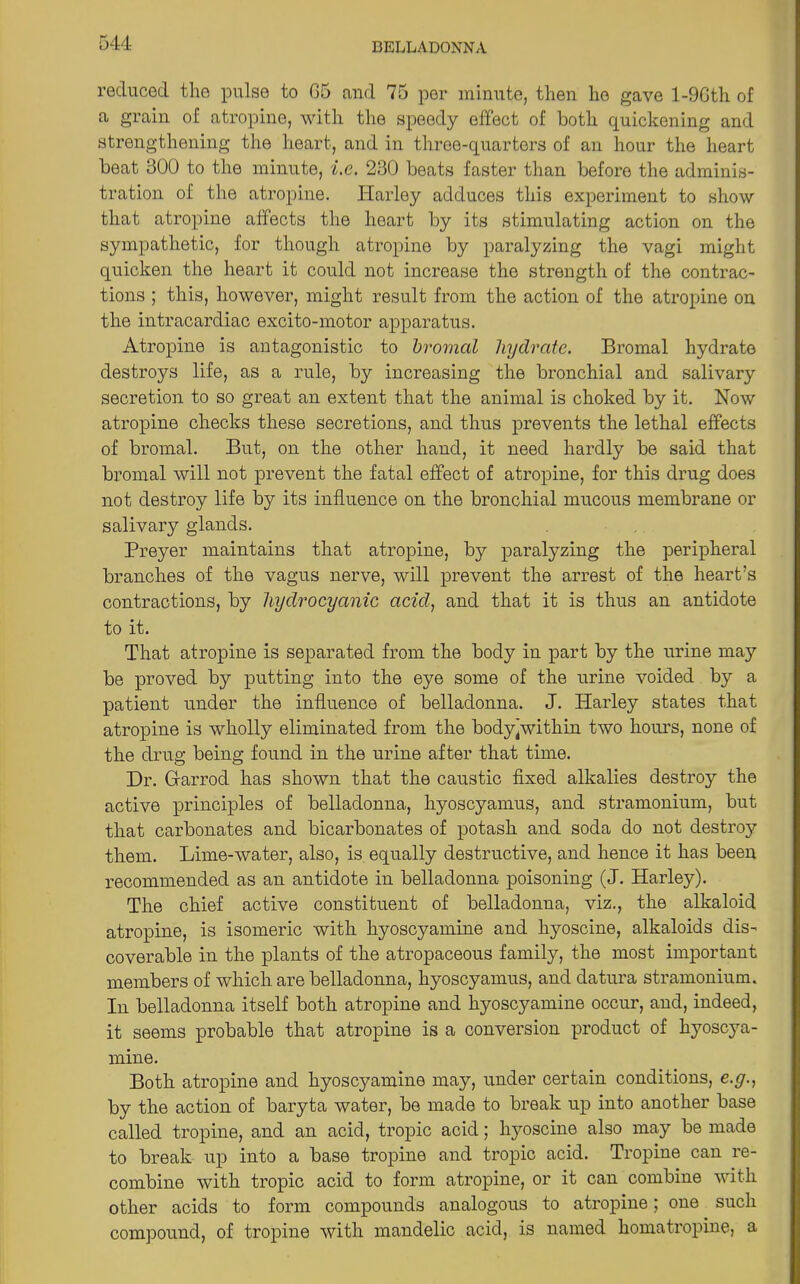 544- reduced the pulse to 05 and 75 per minute, then he gave l-9Gth of a grain of atropine, with the speedy effect of both quickening and strengthening the heart, and in three-quarters of an hour the heart beat 300 to the minute, i.e. 230 boats faster than before the adminis- tration of the atropine. Harley adduces this experiment to show that atropine affects the heart by its stimulating action on the sympathetic, for though atropine by paralyzing the vagi might quicken the heart it could not increase the strength of the contrac- tions ; this, however, might result from the action of the atropine on the intracardiac excito-motor apparatus. Atropine is antagonistic to bromctl hydrate. Bromal hydrate destroys life, as a rule, by increasing the bronchial and salivary secretion to so great an extent that the animal is choked by it. Now atropine checks these secretions, and thus prevents the lethal effects of bromal. But, on the other hand, it need hardly be said that bromal will not prevent the fatal effect of atropine, for this drug does not destroy life by its influence on the bronchial mucous membrane or salivary glands. Preyer maintains that atropine, by paralyzing the peripheral branches of the vagus nerve, will prevent the arrest of the heart’s contractions, by hydrocyanic acid, and that it is thus an antidote to it. That atropine is separated from the body in part by the urine may be proved by putting into the eye some of the urine voided by a patient under the influence of belladonna. J. Harley states that atropine is wholly eliminated from the bodyjwithin two hours, none of the drug being found in the urine after that time. Dr. Gfarrod has shown that the caustic fixed alkalies destroy the active principles of belladonna, liyoscyamus, and stramonium, but that carbonates and bicarbonates of potash and soda do not destroy them. Lime-water, also, is equally destructive, and hence it has been recommended as an antidote in belladonna poisoning (J. Harley). The chief active constituent of belladonna, viz., the alkaloid atropine, is isomeric with hyoscyamine and hyoscine, alkaloids dis- coverable in the plants of the atropaceous family, the most important members of which are belladonna, kyoscyamus, and datura stramonium. In belladonna itself both atropine and hyoscyamine occur, and, indeed, it seems probable that atropine is a conversion product of hyoscya- mine. Both atropine and hyoscyamine may, under certain conditions, e.g., by the action of baryta water, be made to break up into another base called tropine, and an acid, tropic acid; hyoscine also may be made to break up into a base tropine and tropic acid. Tropine can re- combine with tropic acid to form atropine, or it can combine with other acids to form compounds analogous to atropine; one such compound, of tropine with mandelic acid, is named homatropine, a