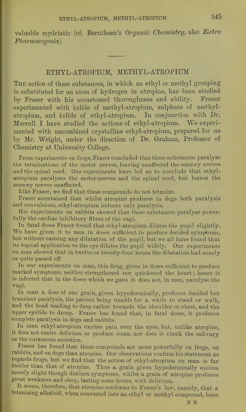 ETHYL-ATROPIUM, metryl-atropium valuable mydriatic (cf. Bernthsen’s Organic Chemistry, also Extra Pharmacopoeia). ETHYL-ATROPIUM, METHYL-ATROPIUM The action of these substances, in which an ethyl or methyl grouping is substituted for an atom of hydrogen in atropine, has been studied by Fraser with his accustomed thoroughness and ability. Fraser experimented with iodide of methyl-atropium, sulphate of methyl- atropium, and iodide of ethyl-atropium. In conjunction with Dr. Murrell I have studied the actions of ethyl-atropium. We experi- mented with uncombined crystalline ethyl-atropium, prepared for us by Mr. Wright, under the direction of Dr. Graham, Professor of Chemistry at University College. From experiments on frogs, Fraser concluded that these substances paralyze the terminations of the motor nerves, leaving unaffected the sensory nerves and the spinal cord. Our experiments have led us to conclude that ethyl- atropium paralyzes the motor-nerves and the spinal cord, but leaves the sensory nerves unaffected. Like Fraser, we find that these compounds do not tetanize. Fraser ascertained that whilst atropine produces in dogs both paralysis and convulsions, ethyl-atropium induces only paralysis. His experiments on rabbits showed that these substances paralyze power- fully the cardiac inhibitory fibres of the vagi. In fatal doses Fraser found that ethyl-atropium dilates the pupil slightly. We have given it to men in doses sufficient to produce decided symptoms, but without causing any dilatation of the pupil, but we all have found that its topical application to the eye dilates the pupil widely. Our experiments on man showed that in twelve or twenty-four hours the dilatation had nearly or quite passed off. In our experiments on man, this drug, given in doses sufficient to produce marked symptoms, neither strengthened nor quickened the heart; hence it is inferred that in the doses which we gave it does not, in man, paralyze the vagi. In man a dose of one grain, given hypodermically, produces decided but transient paralysis, the patient being unable for a while to stand or walk, and the head tending to drop rather towards the shoulder or chest, and the upper eyelids to droop. Fraser has found that, in fatal doses, it produces complete paralysis in dogs and rabbits. In man ethyl-atropium excites pain over the eyes, but, unlike atropine, it does not excite delirium or produce coma, nor does it check the salivary or the cutaneous secretion. Fraser has found that these compounds act more powerfully on frogs, oil rabbits, and on dogs than atropine. Our observations confirm his statement as regards frogs, but we find that the action of ethyl-atropium on man is far feebler than that of atropine. Thus a grain given hypodermically excites merely slight though distinct symptoms, whilst a grain of atropine produces great weakness and sleep, lasting some hours, with delirium. It seems, therefore, that atropine conforms to Fraser’s law, namely, that a tetanizing alkaloid, when converted into an ethyl or methyl compound, loses N N