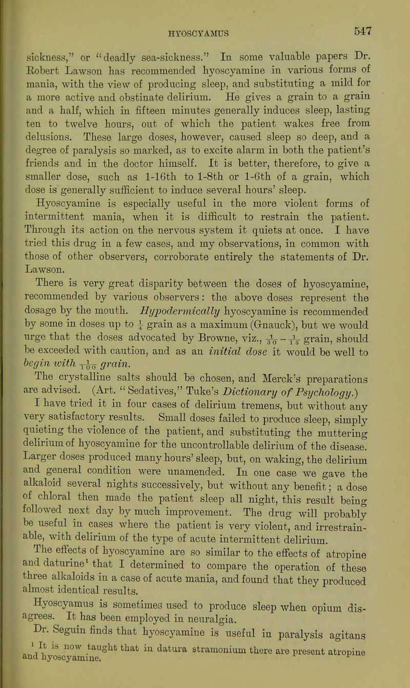 sickness,” or 11 deadly sea-sickness.” In some valuable papers Dr. Robert Lawson lias recommended hyoscyamine in various forms of mania, with the view of producing sleep, and substituting a mild for a more active and obstinate delirium. He gives a grain to a grain and a half, which in fifteen minutes generally induces sleep, lasting ten to twelve hours, out of which the patient wakes free from delusions. These large doses, however, caused sleep so deep, and a degree of paralysis so marked, as to excite alarm in both the patient’s friends and in the doctor himself. It is better, therefore, to give a smaller dose, such as l-16th to l-8th or l-6th of a grain, which dose is generally sufficient to induce several hours’ sleep. Hyoscyamine is especially useful in the more violent forms of intermittent mania, when it is difficult to restrain the patient. Through its action on the nervous system it quiets at once. I have tried this drug in a few cases, and my observations, in common with those of other observers, corroborate entirely the statements of Dr. Lawson. There is very great disparity between the doses of hyoscyamine, recommended by various observers: the above doses represent the dosage by the mouth. Hypodermically hyoscyamine is recommended by some in doses up to grain as a maximum (Grnauck), but we would urge that the doses advocated by Browne, viz., grain, should be exceeded with caution, and as an initial dose it would be well to begin with grain. I he crystalline salts should be chosen, and Merck’s preparations are advised. (Art. “ Sedatives,” Tuke’s Dictionary of Psychology.) I have tried it in four cases of delirium tremens, but without any very satisfactory results. Small doses failed to produce sleep, simply quieting the violence of the patient, and substituting the muttering delirium of hyoscyamine for the uncontrollable delirium of the disease. Larger doses produced many hours’ sleep, but, on waking, the delirium and general condition were unamended. In one case we gave the alkaloid several nights successively, but without any benefit; a dose of chloral then made the patient sleep all night, this result being followed next day by much improvement. The drug will probably be useful in cases where the patient is very violent, and irrestrain- able, with delirium of the type of acute intermittent delirium. The effects of hyoscyamine are so similar to the effects of atropine and daturine1 that I determined to compare the operation of these three alkaloids in a case of acute mania, and found that they produced almost identical results. Hyoscyamus is sometimes used to produce sleep when opium dis- agrees. It has been employed in neuralgia. Dr. Seguin finds that hyoscyamine is useful in paralysis agitans andhyoscyTmffie18^ ^ ^ datlU’a 3tramonium there are present atropine