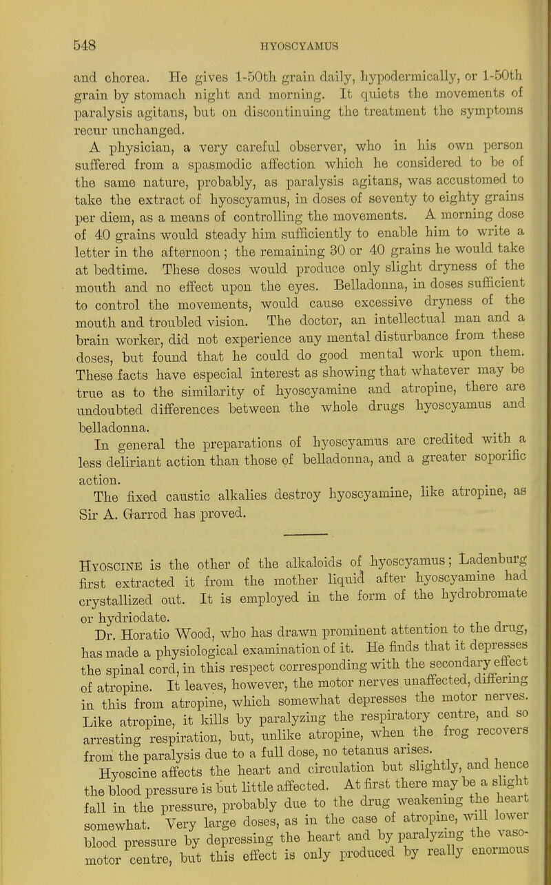 and chorea. He gives l-50th grain daily, hypodermically, or l-50th grain by stomach night and morning. It quiets the movements of paralysis agitans, but on discontinuing the treatment the symptoms recur unchanged. A physician, a very careful observer, who in his own person suffered from a spasmodic affection which he considered to be of the same nature, probably, as paralysis agitans, was accustomed to take the extract of hyoscyamus, in doses of seventy to eighty grains per diem, as a means of controlling the movements. A morning dose of 40 grains would steady him sufficiently to enable him to write a letter in the afternoon ; the remaining 30 or 40 grains he would take at bedtime. These doses would produce only slight dryness of the mouth and no effect upon the eyes. Belladonna, in doses sufficient to control the movements, would cause excessive dryness of the mouth and troubled vision. The doctor, an intellectual man and a brain worker, did not experience any mental disturbance from these doses, but found that he could do good mental work upon them. These facts have especial interest as showing that whatever may be true as to the similarity of hyoscyamine and atropine, there are undoubted differences between the whole drugs hyoscyamus and belladonna. In general the preparations of hyoscyamus are credited with a less deliriant action than those of belladonna, and a greater sopoi ific action. The fixed caustic alkalies destroy hyoscyamine, like atropine, as Sir A. Grarrod has proved. Hyoscine is the other of the alkaloids of hyoscyamus; Ladenbuig first extracted it from the mother liquid after hyoscyamine had crystallized out. It is employed in the form of the hydrobromate or hydriodate. Dr. Horatio Wood, who has drawn prominent attention to the drug, has made a physiological examination of it. He finds that it depresses the spinal cord, in this respect corresponding with the secondary effect of atropine. It leaves, however, the motor nerves unaffected, differing in this from atropine, which somewhat depresses the motor nerves. Like atropine, it kills by paralyzing the respiratory centre, anc so arresting respiration, but, unlike atropine, when.the frog recovers from the paralysis due to a full dose, no tetanus arises. Hyoscine affects the heart and circulation but slightly, and hence the blood pressure is but little affected. At first there may be a slig i fall in the pressure, probably due to the drug weakening the heart somewhat. Very large doses, as in the case of atropine, will lowei blood pressure by depressing the heart and by paralyzing the vaso- motor centre, but this effect is only produced by really enoimoi