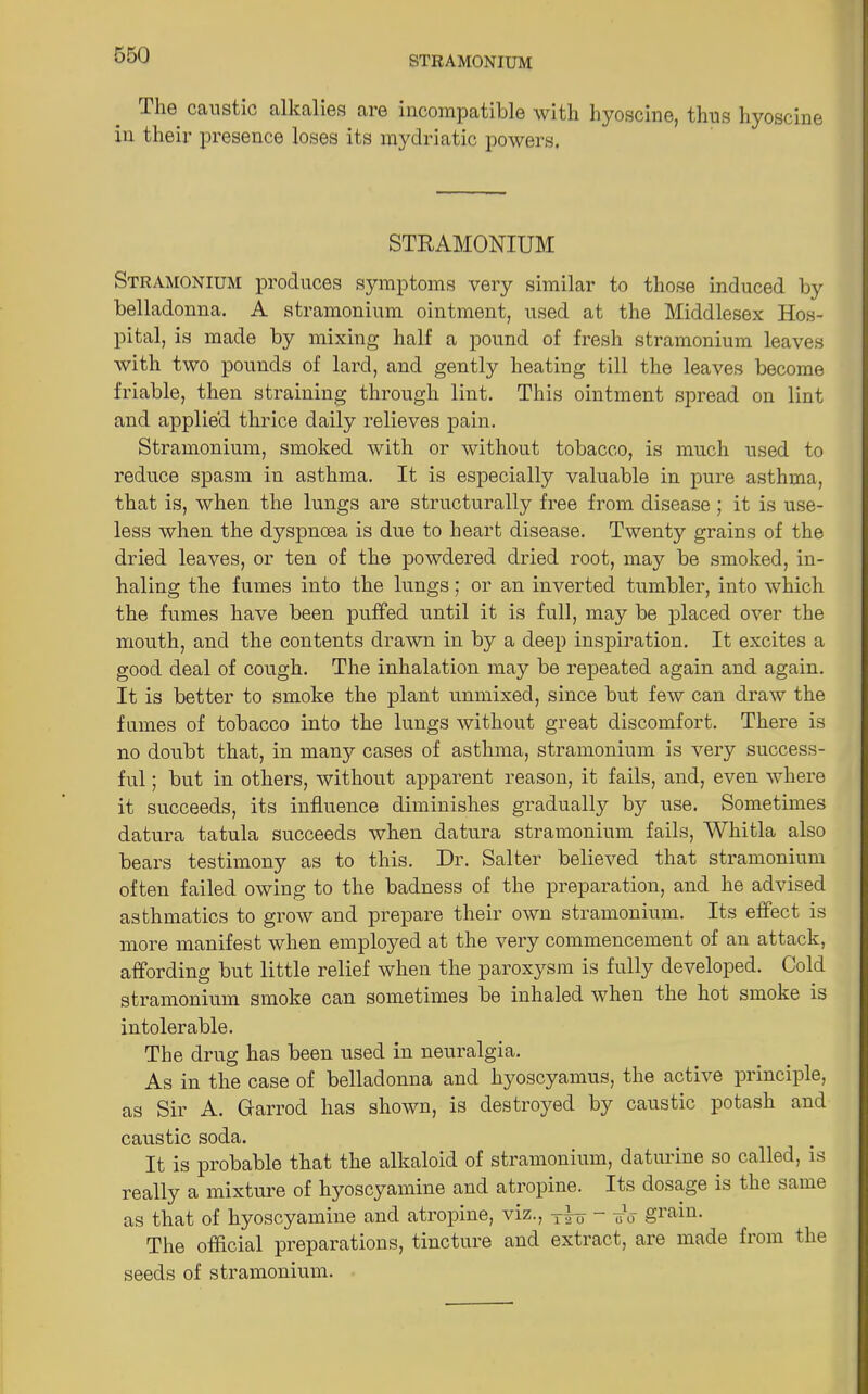 STRAMONIUM The caustic alkalies are incompatible with hyoscine, thus hyoscine in their presence loses its mydriatic powers. STRAMONIUM Stramonium produces symptoms very similar to those induced by belladonna. A stramonium ointment, used at the Middlesex Hos- pital, is made by mixing half a pound of fresh stramonium leaves with two pounds of lard, and gently heating till the leaves become friable, then straining through lint. This ointment spread on lint and applied thrice daily relieves pain. Stramonium, smoked with or without tobacco, is much used to reduce spasm in asthma. It is especially valuable in pure asthma, that is, when the lungs are structurally free from disease; it is use- less when the dyspnoea is due to heart disease. Twenty grains of the dried leaves, or ten of the powdered dried root, may be smoked, in- haling the fumes into the lungs; or an inverted tumbler, into which the fumes have been puffed until it is full, may be placed over the mouth, and the contents drawn in by a deep inspiration. It excites a good deal of cough. The inhalation may be repeated again and again. It is better to smoke the plant unmixed, since but few can draw the fames of tobacco into the lungs without great discomfort. There is no doubt that, in many cases of asthma, stramonium is very success- ful ; but in others, without apparent reason, it fails, and, even where it succeeds, its influence diminishes gradually by use. Sometimes datura tatula succeeds when datura stramonium fails, Whitla also bears testimony as to this. Dr. Salter believed that stramonium often failed owing to the badness of the preparation, and he advised asthmatics to grow and prepare their own stramonium. Its effect is more manifest when employed at the very commencement of an attack, affording but little relief when the paroxysm is fully developed. Cold stramonium smoke can sometimes be inhaled when the hot smoke is intolerable. The drug has been used in neuralgia. As in the case of belladonna and hyoscyamus, the active principle, as Sir A. Garrod has shown, is destroyed by caustic potash and caustic soda. It is probable that the alkaloid of stramonium, daturine so called, is really a mixture of hyoscyamine and atropine. Its dosage is the same as that of hyoscyamine and atropine, viz., yinr — ird The official preparations, tincture and extract, are made from the seeds of stramonium.