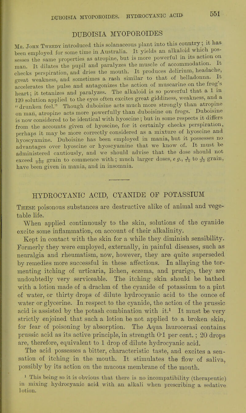 DUBOISIA MYOPOROIDES. HYDROCYANIC ACID DUBOISIA MYOPOROIDES Mr. John Tweedy introduced this solanaceous plant into this country, it has been employed for some time in Australia. It yields an alkaloid which pos- sesses the same properties as atropine, hut is more powerful in its action on man. It dilates the pupil and paralyzes the muscle of accommodation. It checks perspiration, and dries the mouth. It produces delirium, headache, great weakness, and sometimes a rash similar to that of belladonna. It accelerates the pulse and antagonizes the action of muscarine on the frog’s heart; it tetanizes and paralyzes. The alkaloid is so powerful that a 1 in 120 solution applied to the eyes often excites great giddiness, weakness, and a o drunken feel.” Though duboisine acts much more strongly than atropine on mail, atropine acts more powerfully than duboisine on frogs. Duboisine is now considered to be identical with hyoscine ; but in some respects it differs from the accounts given of hyoscine, for it certainly checks perspiration, perhaps it may be more correctly considered as a mixture of hyoscine and hyoscyamine. Duboisine has been employed in mania, but it possesses no advantages over hyoscine or hyoscyamine that we know of. It must be administered cautiously, and we should advise that the dose should not exceed grain to commence with; much larger doses, e g., fa to fa grain, have been given in mania, and in insomnia. HYDROCYANIC ACID, CYANIDE OF POTASSIUM These poisonous substances are destructive alike of animal and vege- table life. AYlien applied continuously to the skin, solutions of the cyanide excite some inflammation, on account of their alkalinity. Kept in contact with the skin for a while they diminish sensibility. Formerly they were employed, externally, in painful diseases, such as neuralgia and rheumatism, now, however, they are quite superseded by remedies more successful in these affections. In allaying the tor- menting itching of urticaria, lichen, eczema, and prurigo, they are undoubtedly very serviceable. The itching skin should be bathed with a lotion made of a drachm of the cyanide of potassium to a pint of water, or thirty drops of dilute hydrocyanic acid to the ounce of water or glycerine. In respect to the cyanide, the action of the prussic acid is assisted by the potash combination with it.1 It must be very strictly enjoined that such a lotion be not applied to a broken skin, for fear of poisoning by absorption. The Aqua laurocerasi contains prussic acid as its active principle, in strength 0T per cent. ; 20 drops are, therefore, equivalent to 1 drop of dilute hydrocyanic acid. The acid possesses a bitter, characteristic taste, and excites a sen- sation of itching in the mouth. It stimulates the flow of saliva, possibly by its action on the mucous membrane of the mouth. 1 This being so it is obvious that there is no incompatibility (therapeutic) in mixing hydrocyanic acid with an alkali when prescribing a sedative lotion.