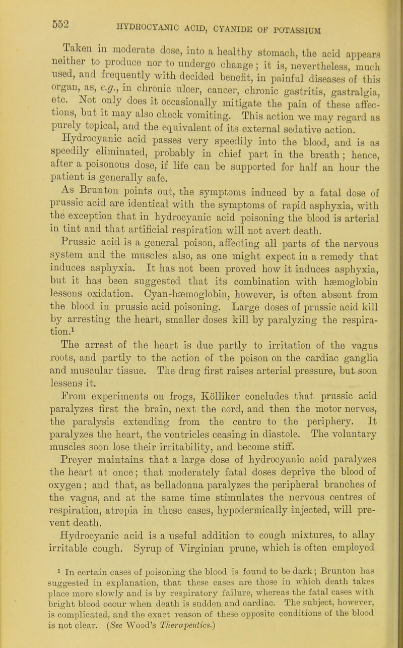HYDROCYANIC ACID, CYANIDE OF POTASSIUM Talven in moderate dose, into a healthy stomach, the acid appears neither to produce nor to undergo change; it is, nevertheless, much used, and frequently with decided benefit, in painful diseases of this organ, as, e.c/., in chronic ulcer, cancer, chronic gastritis, gastralgia, etc. Not only does it occasionally mitigate the pain of these affec- tions, but it may also check vomiting. This action we may regard as pmely topical, and the equivalent of its external sedative action. Idydiocyanic acid passes very speedily into the blood, and is as speedily eliminated, probably in chief part in the breath ; hence, after a poisonous dose, if life can be supported for half an hour the patient is generally safe. As Brunton points out, the symptoms induced by a fatal dose of prussic acid are identical with the symptoms of rapid asphyxia, with the exception that in hydrocyanic acid poisoning the blood is arterial in tint and that artificial respiration will not avert death. Prussic acid is a general poison, affecting all parts of the nervous system and the muscles also, as one might expect in a remedy that induces asphyxia. It has not been proved how it induces asphyxia, but it has been suggested that its combination with hsemoglobin lessens oxidation. Cyan-htemoglobin, however, is often absent from the blood in prussic acid poisoning. Large doses of prussic acid kill by arresting the heart, smaller doses kill by paralyzing the respira- tion.1 The arrest of the heart is due partly to irritation of the vagus roots, and partly to the action of the poison on the cardiac ganglia and muscular tissue. The drug first raises arterial pressure, but soon lessens it. Prom experiments on frogs, Kolliker concludes that prussic acid paralyzes first the brain, next the cord, and then the motor nerves, the paralysis extending from the centre to the periphery. It paralyzes the heart, the ventricles ceasing in diastole. The voluntary muscles soon lose their irritability, and become stiff. Preyer maintains that a large dose of hydrocyanic acid paralyzes the heart at once; that moderately fatal doses deprive the blood of oxygen; and that, as belladonna paralyzes the peripheral branches of the vagus, and at the same time stimulates the nervous centres of respiration, atropia in these cases, hypodermically injected, will pre- vent death. Hydrocyanic acid is a useful addition to cough mixtures, to allay irritable cough. Syrup of Virginian prune, which is often employed 1 In certain cases of poisoning the blood is found to be dark; Brunton has suggested in explanation, that these cases are those in which death takes place more slowly and is by respiratory failure, whereas the fatal cases with bright blood occur when death is sudden and cardiac. The subject, however, is complicated, and the exact reason of these opposite conditions of the blood is not clear. (See Wood’s Therapeutics.)
