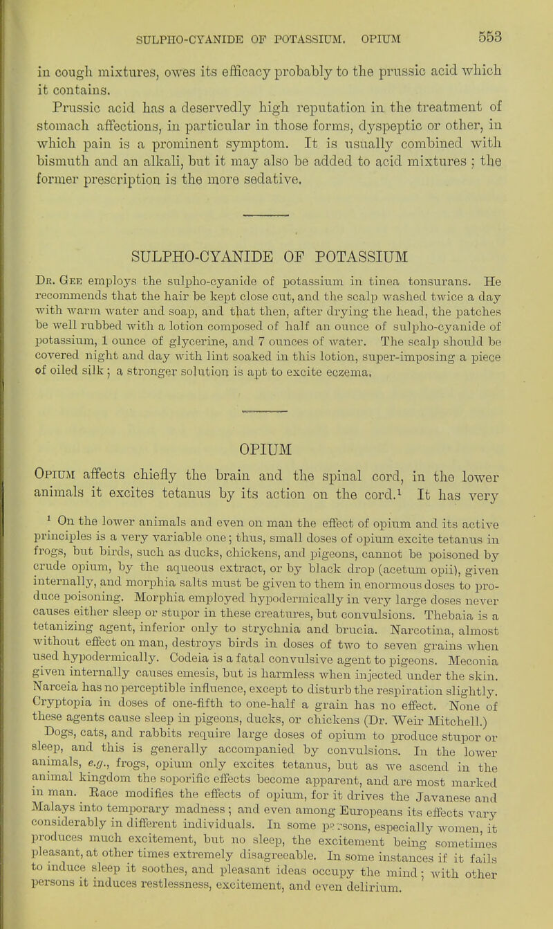 SULPHO-CYANIDE OF POTASSIUM. OPIUM in cough mixtures, owes its efficacy probably to the prussic acid which it contains. Prussic acid has a deservedly high reputation in the treatment of stomach affections, in particular in those forms, dyspeptic or other, in which pain is a prominent symptom. It is usually combined with bismuth and an alkali, but it may also be added to acid mixtures ; the former prescription is the more sedative. SULPHO-CYANIDE OF POTASSIUM Dn. Gee employs the stilpho-cyanide of potassium in tinea tonsurans, hie recommends that the hair he kept close cut, and the scalp washed twice a day with warm water and soap, and that then, after drying the head, the patches he well rubbed with a lotion composed of half an ounce of sulpho-cyanide of potassium, 1 ounce of glycerine, and 7 ounces of water. The scalp should he covered night and day with lint soaked in this lotion, super-imposing a piece of oiled silk ; a stronger solution is apt to excite eczema, OPIUM Opium affects chiefty the brain and the spinal cord, in the lower animals it excites tetanus by its action on the cord.1 It has very 1 On the lower animals and even on man the effect of opium and its active principles is a very variable one; thus, small doses of opium excite tetanus in frogs, but birds, such as ducks, chickens, and pigeons, cannot be poisoned by crude opium, by the aqueous extract, or by black drop (acetum opii), given internally, and morphia salts must be given to them in enormous doses to pro- duce poisoning. Morphia employed hypodermically in very large doses never causes either sleep or stupor in these creatures, but convulsions. Thebaia is a tetamzing agent, inferior only to strychnia and brucia. Narcotina, almost without effect on man, destroys birds in doses of two to seven grains when used hypodermically. Codeia is a fatal convulsive agent to pigeons. Meconia given internally causes emesis, but is harmless when injected under the skin. Narceia has no perceptible influence, except to disturb the respiration slightly. Cryptopia in doses of one-fifth to one-half a grain has no effect. None of these agents cause sleep in pigeons, ducks, or chickens (Dr. Weir Mitchell.) Dogs, cats, and rabbits require large doses of opium to produce stupor or sleep, and this is generally accompanied by convulsions. In the lower animals, e.g., frogs, opium only excites tetanus, but as we ascend in the animal kingdom the soporific effects become apparent, and are most marked in man. Race modifies the effects of opium, for it drives the Javanese and Malays into temporary madness ; and even among Europeans its effects vary considerably in different individuals. In some persons, especially women, it produces much excitement, but no sleep, the excitement being sometimes pleasant, at other times extremely disagreeable. In some instances if it fails to induce sleep it soothes, and pleasant ideas occupy the mind; with other persons it induces restlessness, excitement, and even delirium.