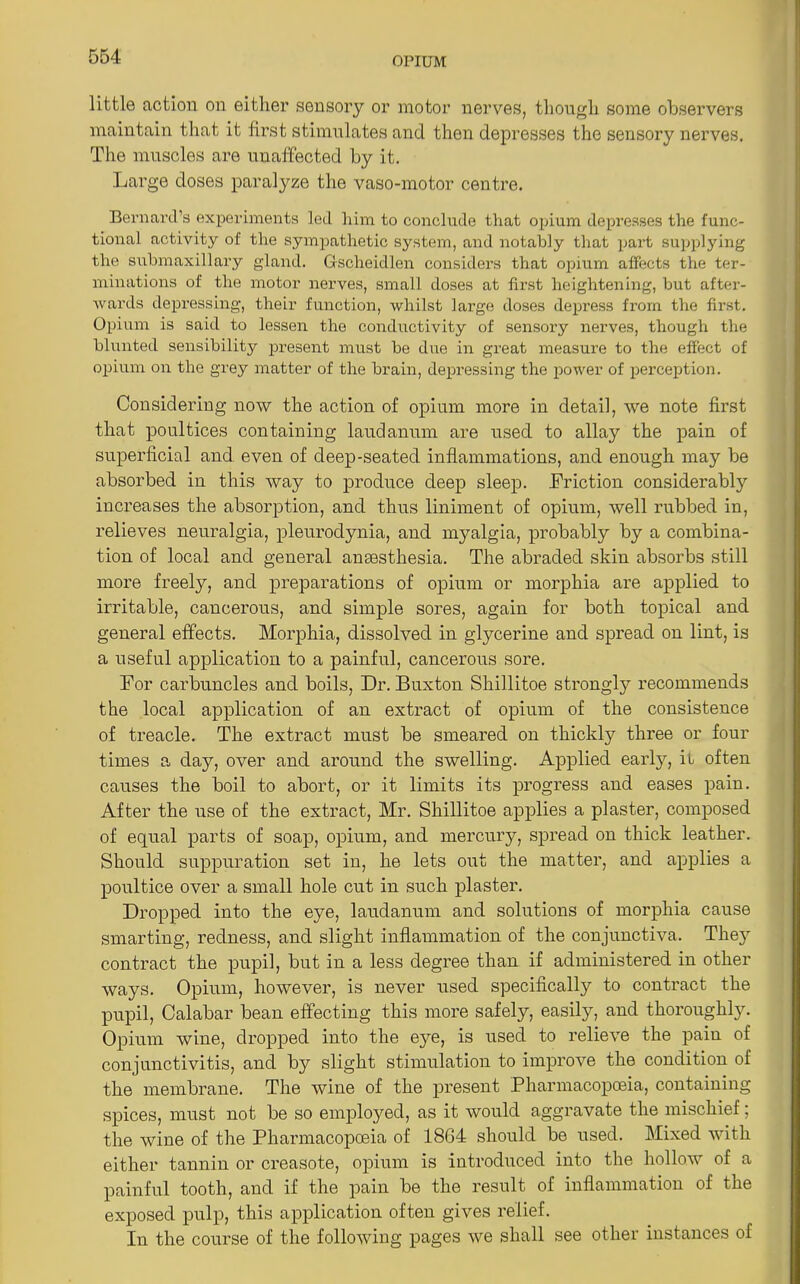 little action on either sensory or motor nerves, though some observers maintain that it first stimulates and then depresses the sensory nerves. The muscles are unaffected by it. Large doses paralyze the vaso-motor centre. Bernard’s experiments led him to conclude that opium depresses the func- tional activity of the sympathetic system, and notably that part supplying the submaxillary gland. Gsoheidlen considers that opium affects the ter- minations of the motor nerves, small doses at first heightening, but after- wards depressing, their function, whilst large doses depress from the first. Opium is said to lessen the conductivity of sensory nerves, though the blunted sensibility present must be due in great measure to the effect of opium on the grey matter of the brain, depressing the power of perception. Considering now the action of opium more in detail, we note first that poultices containing laudanum are used to allay the pain of superficial and even of deep-seated inflammations, and enough may be absorbed in this way to produce deep sleep. .Friction considerably increases the absorption, and thus liniment of opium, well rubbed in, relieves neuralgia, pleurodynia, and myalgia, probably by a combina- tion of local and general anaesthesia. The abraded skin absorbs still more freely, and preparations of opium or morphia are applied to irritable, cancerous, and simple sores, again for both topical and general effects. Morphia, dissolved in glycerine and spread on lint, is a useful application to a painful, cancerous sore. For carbuncles and boils, Dr. Buxton Shillitoe strongly recommends the local application of an extract of opium of the consistence of treacle. The extract must be smeared on thickly three or four times a day, over and around the swelling. Applied early, il often causes the boil to abort, or it limits its progress and eases pain. After the use of the extract, Mr. Shillitoe applies a plaster, composed of equal parts of soap, opium, and mercury, spread on thick leather. Should suppuration set in, he lets out the matter, and applies a poultice over a small hole cut in such plaster. Dropped into the eye, laudanum and solutions of morphia cause smarting, redness, and slight inflammation of the conjunctiva. The}7, contract the pupil, but in a less degree than if administered in other ways. Opium, however, is never used specifically to contract the pupil, Calabar bean effecting this more safely, easily, and thoroughly. Opium wine, dropped into the eye, is used to relieve the pain of conjunctivitis, and by slight stimulation to improve the condition of the membrane. The wine of the present Pharmacopoeia, containing spices, must not be so emploj^ed, as it would aggravate the mischief; the wine of the Pharmacopoeia of 18G4 should be used. Mixed with either tannin or creasote, opium is introduced into the hollow of a painful tooth, and if the pain be the result of inflammation of the exposed pulp, this application often gives relief. In the course of the following pages we shall see other instances of