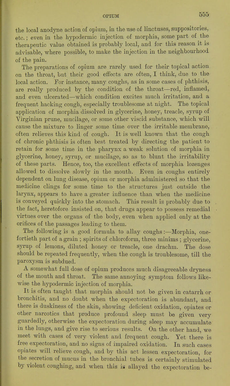 the local anodyne action of opium, in the use of linctuses, suppositories, etc.; even in the hypodermic injection of morphia, some part of the therapeutic value obtained is probably local, and for this reason it is advisable, where possible, to make the injection in the neighbourhood of the pain. The preparations of opium are rarely used for their topical action on the throat, but their good effects are often, I think, due to the local action. For instance, many coughs, as in some cases of phthisis, are really produced by the condition of the throat—red, inflamed, and even ulcerated—which condition excites much irritation, and a frequent hacking cough, especially troublesome at night. The topical application of morphia dissolved in glycerine, honey, treacle, syrup of Virginian prune, mucilage, or some other viscid substance, which will cause the mixture to linger some time over the irritable membrane, often relieves this kind of cough. It is well known that the cough of chronic phthisis is often best treated by directing the patient to retain for some time in the pharynx a weak solution of morphia in glycerine, honey, syrup, or mucilage, so as to blunt the irritability of these parts. Hence, too, the excellent effects of morphia lozenges allowed to dissolve slowly in the mouth. Even in coughs entirely dependent on lung disease, opium or morphia administered so that the medicine clings for some time to the structures just outside the larynx, appears to have a greater influence than when the medicine is conveyed quickly into the stomach. This result is probably due to the fact, heretofore insisted on, that drugs appear to possess remedial virtues over the organs of the body, even when applied onty at the orifices of the passages leading to them. The following is a good formula to allay coughs:—Morphia, one- fortieth part of a grain ; spirits of chloroform, three minims ; glycerine, syrup of lemons, diluted honey or treacle, one drachm. The dose should be repeated frequently, when the cough is troublesome, till the paroxysm is subdued. A somewhat full dose of opium produces much disagreeable dryness of the mouth and throat. The same annoying symptom follows like- wise the hypodermic injection of morphia. It is often tanght that morphia should not be given in catarrh or bronchitis, and no doubt when the expectoration is abundant, and there is duskiness of the skin, showing deficient oxidation, opiates or other narcotics that produce profound sleep must be given veiy guardedly, otherwise the expectoration during sleep may accumulate in the lungs, and give rise to serious results. On the other hand, we meet with cases of very violent and frequent cough. Yet there is free expectoration, and no signs of impaired oxidation. In such cases opiates will relieve cough, and by this act lessen expectoration, for the secretion of mucus in the bronchial tubes is certainly stimulated by violent coughing, and when this is allayed the expectoration be-