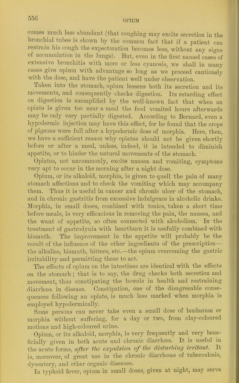 55G opium cornea much lesa abundant (that coughing may excite secretion in the bronchial tubes is shown by the common fact that if a patient can restrain his cough the expectoration becomes less, without any signs oi accumulation in tho lungs). But, even in the first named cases of extensive bronchitis with more or less cyanosis, we shall in many cases give opium with advantage so long as we proceed cautiously with the dose, and have the patient well under observation. Taken into the stomach, opium lessens both its secretion and its movements, and consequently checks digestion. Its retarding effect on digestion is exemplified by the well-known fact that when an opiate is given too near a meal the food vomited hours afterwards may be onl}T very partially digested. According to Bernard, even a hypodermic injection may have this effect, for he found that the crops of pigeons were full after a hypodermic dose of morphia. Here, then, we have a sufficient reason why opiates should not be given shortly before or after a meal, unless, indeed, it is intended to diminish appetite, or to hinder the natural movements of the stomach. Opiates, not uncommonly, excite nausea and vomiting, symptoms very apt to occur in the morning after a night dose. Opium, or its alkaloid, morphia, is given to quell the pain of many stomach affections and to check the vomiting which may accompany them. Thus it is useful in cancer and chronic ulcer of the stomach, and in chronic gastritis from excessive indulgence in alcoholic drinks. Morphia, in small doses, combined with tonics, taken a short time before meals, is very efficacious in removing the pain, the nausea, and the want of appetite, so often connected with alcoholism. In the treatment of gastrodynia with heartburn it is usefully combined with bismuth. The improvement in the appetite will probably be the result of the influence of the other ingredients of the prescription— the alkalies, bismuth, bitters, etc.—the opium overcoming the gastric irritability^ and permitting these to act. The effects of opium on the intestines are identical with the effects on the stomach; that is to say, the drug checks both secretion and movement, thus constipating the bowels in health and restraining diarrhoea in disease. Constipation, one of the disagreeable conse- quences following an opiate, is much less marked when morphia is employed hypodermically. Some persons can never take even a small dose of laudanum or morphia without suffering, for a day or two, from clay-coloured motions and high-coloured urine. Opium, or its alkaloid, morphia, is very frequently and very bene- ficially given in both acute and chronic diarrhoea. It is useful in the acute forms, after the expulsion of the disturbing irritant. It is, moreover, of great use in the chronic diarrhoeas of tubeiculosis, dysentery, and other organic diseases. In typhoid fever, opium in small doses, given at night, may serve
