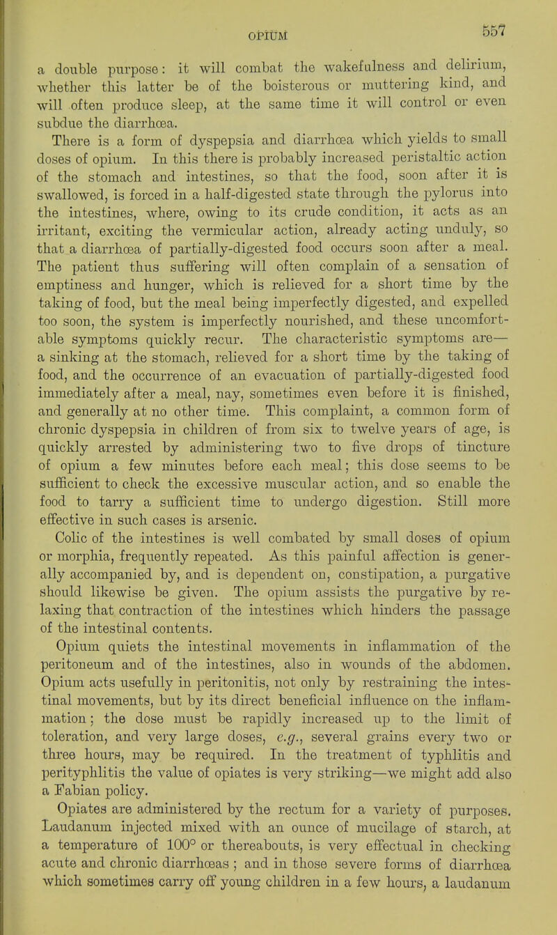 OPIUM 001 a double purpose: it will combat the wakefulness aud delirium, whether this latter be of the boisterous or muttering kind, and will often produce sleep, at the same time it will control or even subdue the diarrhoea. There is a form of dyspepsia and diarrhoea which yields to small doses of opium. In this there is probably increased peristaltic action of the stomach and intestines, so that the food, soon after it is swallowed, is forced in a half-digested state through the pylorus into the intestines, where, owing to its crude condition, it acts as an irritant, exciting the vermicular action, already acting unduly, so that a diarrhoea of partially-digested food occurs soon after a meal. The patient thus suffering will often complain of a sensation of emptiness and hunger, which is relieved for a short time by the taking of food, but the meal being imperfectly digested, and expelled too soon, the system is imperfectly nourished, and these uncomfort- able symptoms quickly recur. The characteristic symptoms are— a sinking at the stomach, relieved for a short time by the taking of food, and the occurrence of an evacuation of partially-digested food immediately after a meal, nay, sometimes even before it is finished, and generally at no other time. This complaint, a common form of chronic dyspepsia in children of from six to twelve years of age, is quickly arrested by administering two to five drops of tincture of opium a few minutes before each meal; this dose seems to be sufficient to check the excessive muscular action, and so enable the food to tarry a sufficient time to undergo digestion. Still more effective in such cases is arsenic. Colic of the intestines is well combated by small doses of opium or morphia, frequently repeated. As this painful affection is gener- ally accompanied by, and is dependent on, constipation, a purgative should likewise be given. The opium assists the purgative by re- laxing that contraction of the intestines which hinders the passage of the intestinal contents. Opium quiets the intestinal movements in inflammation of the peritoneum and of the intestines, also in wounds of the abdomen. Opium acts usefully in peritonitis, not only by restraining the intes- tinal movements, but by its direct beneficial influence on the inflam- mation ; the dose must be rapidly increased up to the limit of toleration, and very large doses, e.g., several grains every two or three hours, may be required. In the treatment of typhlitis and perityphlitis the value of opiates is very striking—we might add also a Fabian policy. Opiates are administered by the rectum for a variety of purposes. Laudanum injected mixed with an ounce of mucilage of starch, at a temperature of 100° or thereabouts, is very effectual in checking acute and chronic diarrhoeas ; and in those severe forms of diarrhoea which sometimes carry off young children in a few hours, a laudanum