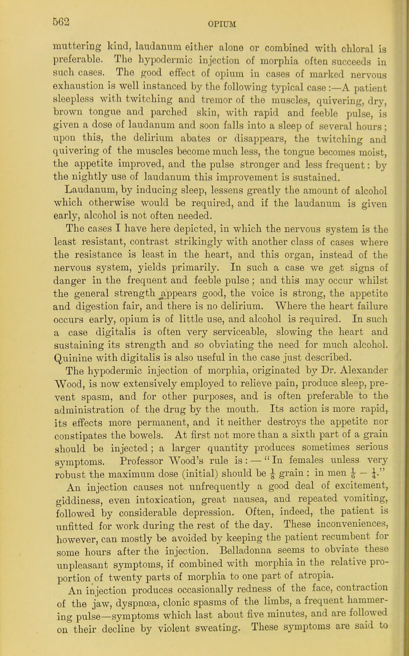 5G2 muttering kind, laudanum either alone or combined with chloral is preferable. The hypodermic injection of morphia often succeeds in such cases. The good effect of opium in cases of marked nervous exhaustion is well instanced by the following typical case:—A patient sleepless with twitching and tremor of the muscles, quivering, dry, brown tongue and parched skin, with rapid and feeble pulse, is given a dose of laudanum and soon falls into a sleep of several hours; upon this, the delirium abates or disappears, the twitching and quivering of the muscles become much less, the tongue becomes moist, the appetite improved, and the pulse stronger and less frequent: by the nightly use of laudanum this improvement is sustained. Laudanum, by inducing sleep, lessens greatly the amount of alcohol which otherwise would be required, and if the laudanum is given early, alcohol is not often needed. The cases I have here depicted, in which the nervous system is the least resistant, contrast strikingly with another class of cases where the resistance is least in the heart, and this organ, instead of the nervous system, yields primarily. In such a case we get signs of danger in the frequent and feeble pulse; and this may occur whilst the general strength ^appears good, the voice is strong, the appetite and digestion fair, and there is no delirium. Where the heart failure occurs early, opium is of little use, and alcohol is required. In such a case digitalis is often very serviceable, slowing the heart and sustaining its strength and so obviating the need for much alcohol. Quinine with digitalis is also useful in the case just described. The hypodermic injection of morphia, originated by Dr. Alexander Wood, is now extensively employed to relieve pain, produce sleep, pre- vent spasm, and for other purposes, and is often preferable to the administration of the drug by the mouth. Its action is more rapid, its effects more permanent, and it neither destroys the appetite nor constipates the bowels. At first not more than a sixth part of a grain should be injected; a larger quantity produces sometimes serious symptoms. Professor Wood’s rule is : — “ In females unless very robust the maximum dose (initial) should be grain ; in men ^ An injection causes not unfrequently a good deal of excitement, giddiness, even intoxication, great nausea, and repeated vomiting, followed by considerable depression. Often, indeed, the patient is unfitted for work during the rest of the day. These inconveniences, however, can mostly be avoided by keeping the patient recumbent for some hours after the injection. Belladonna seems to obviate these unpleasant symptoms, if combined with morphia in the relative pro- portion of twenty parts of morphia to one part of atropia. An injection produces occasionally redness of the face, contraction of the jaw, dyspnoea, clonic spasms of the limbs, a frequent hammer- ing pulse—symptoms which last about five minutes, and are followed ontheir decline by violent sweating. These symptoms are said to