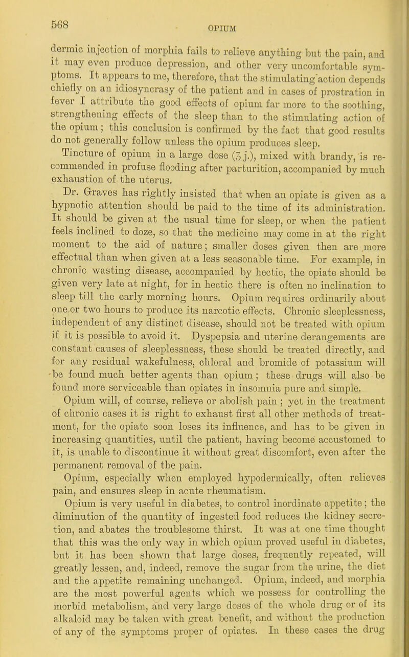 OPIUM dermic injection of morphia fails to relieve anything but the pain, and it may even produce depression, and other very uncomfortable sym- ptoms. It appears to me, therefore, that the stimulating action depends chielly on an idiosyncrasy of the patient and in cases of prostration in fever I attribute the good effects of opium far more to the soothing, strengthening effects of the sleep than to the stimulating action of the opium, this conclusion is confirmed by the fact that good results do not generally follow unless the opium produces sleep. Tincture of opium in a large dose (3 j.), mixed with brandy, is re- commended in profuse flooding after parturition, accompanied by much exhaustion of the uterus. Dr. Graves has rightly insisted that when an opiate is given as a hypnotic attention should be paid to the time of its administration. It should be given at the usual time for sleep, or when the patient feels inclined to doze, so that the medicine may come in at the right moment to the aid of nature; smaller doses given then are more effectual than when given at a less seasonable time. Dor example, in chronic wasting disease, accompanied by hectic, the opiate should be given very late at night, for in hectic there is often no inclination to sleep till the early morning hours. Opium requires ordinarily about one or two hours to produce its narcotic effects. Chronic sleeplessness, independent of any distinct disease, should not be treated with opium if it is possible to avoid it. Dyspepsia and uterine derangements are constant causes of sleeplessness, these should be treated directly, and for any residual wakefulness, chloral and bromide of potassium will be found much better agents than opium ; these drugs will also be found more serviceable than opiates in insomnia pure and simple. Opium Avill, of course, relieve or abolish pain ; yet in the treatment of chronic cases it is right to exhaust first all other methods of treat- ment, for the opiate soon loses its influence, and has to be given in increasing quantities, until the patient, having become accustomed to it, is unable to discontinue it without great discomfort, even after the permanent removal of the pain. Opium, especially when employed hypodermically, often relieves pain, and ensures sleep in acute rheumatism. Opium is very useful in diabetes, to control inordinate appetite; the diminution of the quantity of ingested food reduces the kidney secre- tion, and abates the troublesome thirst. It was at one time thought that this was the only way in which opium proved useful in diabetes, but it has been shown that large doses, frequently repeated, will greatly lessen, and, indeed, remove the sugar from the urine, the diet and the appetite remaining unchanged. Opium, indeed, and morphia are the most powerful agents which we possess for controlling the morbid metabolism, and very large doses of the whole drug or of its alkaloid may be taken with great benefit, and without the production of any of the symptoms proper of opiates. In these cases the drug