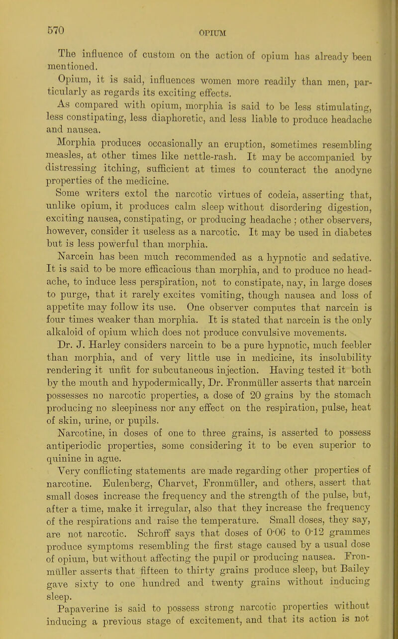 llie influence of custom on the action of opium has already been mentioned. Opium, it is said, influences women more readily than men, par- ticularly as regards its exciting effects. As compared with opium, morphia is said to be less stimulating, less constipating, less diaphoretic, and less liable to produce headache and nausea. Morphia produces occasionally an eruption, sometimes resembling measles, at other times like nettle-rash. It may be accompanied by distressing itching, sufficient at times to counteract the anodyne properties of the medicine. Some writers extol the narcotic virtues of codeia, asserting that, unlike opium, it produces calm sleep without disordering digestion, exciting nausea, constipating, or producing headache ; other observers, however, consider it useless as a narcotic. It may be used in diabetes but is less powerful than morphia. Narcein has been much recommended as a hypnotic and sedative. It is said to be more efficacious than morphia, and to produce no head- ache, to induce less perspiration, not to constipate, nay, in large doses to purge, that it rarely excites vomiting, though nausea and loss of appetite may follow its use. One observer computes that narcein is four times weaker than morphia. It is stated that narcein is the ouly alkaloid of opium which does not produce convulsive movements. Dr. J. Harley considers narcein to be a pure hypnotic, much feebler than morphia, and of very little use in medicine, its insolubility rendering it unfit for subcutaneous injection. Having tested it both by the mouth and hypodermically, Dr. Fromniiller asserts that narcein possesses no narcotic properties, a dose of 20 grains by the stomach producing no sleepiness nor any effect on the respiration, pulse, heat of skin, urine, or pupils. Narcotine, in doses of one to three grains, is asserted to possess antiperiodic properties, some considering it to be even superior to quinine in ague. Very conflicting statements are made regarding other properties of narcotine. Eulenberg, Charvet, Fromniiller, and others, assert that small doses increase the frequency and the strength of the pulse, but, after a time, make it irregular, also that they increase the frequency of the respirations and raise the temperature. Small doses, the}'- say, are not narcotic. Schroff says that doses of 006 to 002 grammes produce symptoms resembling the first stage caused by a usual dose of opium, but without affecting the pupil or producing nausea. Fron- muller asserts that fifteen to thirty grains produce sleep, but Bailey gave sixty to one hundred and twenty grains without inducing sleep. Papaverine is said to possess strong narcotic properties without inducing a previous stage of excitement, and that its action is not