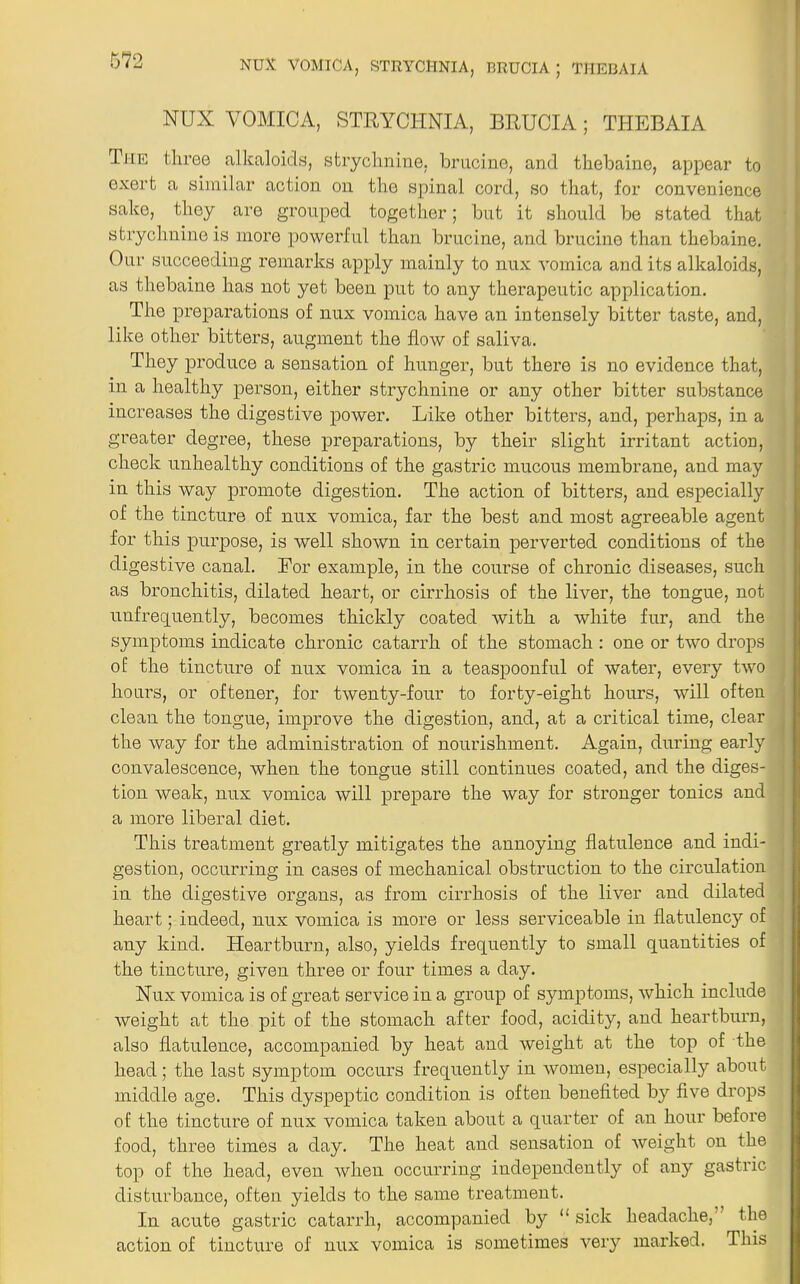 NUX VOMICA, STRYCHNIA, BRUCIA; THEBAlA The three alkaloids, strychnine, brucine, and thebaine, appear to exert a similar action on the spinal cord, so that, for convenience sake, they are grouped together; but it should be stated that strychnine is more powerful than brucine, and brucine than thebaine. Our succeeding remarks apply mainly to nux vomica and its alkaloids, as thebaine has not yet been put to any therapeutic application. The preparations of nux vomica have an intensely bitter taste, and, like other bitters, augment the flow of saliva. They produce a sensation of hunger, but there is no evidence that, in a healthy person, either strychnine or any other bitter substance increases the digestive power. Like other bitters, and, perhaps, in a greater degree, these preparations, by their slight irritant action, check unhealthy conditions of the gastric mucous membrane, and may in this way promote digestion. The action of bitters, and especially of the tincture of nux vomica, far the best and most agreeable agent for this purpose, is well shown in certain perverted conditions of the digestive canal. Eor example, in the course of chronic diseases, such as bronchitis, dilated heart, or cirrhosis of the liver, the tongue, not unfrequently, becomes thickly coated with a white fur, and the symptoms indicate chronic catarrh of the stomach : one or two drops of the tincture of nux vomica in a teaspoonful of water, every two hours, or oftener, for twenty-four to forty-eight hours, will often clean the tongue, improve the digestion, and, at a critical time, clear the way for the administration of nourishment. Again, during early convalescence, when the tongue still continues coated, and the diges- tion weak, nux vomica will prepare the way for stronger tonics and a more liberal diet. This treatment greatly mitigates the annoying flatulence and indi- gestion, occurring in cases of mechanical obstruction to the circulation in the digestive organs, as from cirrhosis of the liver and dilated heart; indeed, nux vomica is more or less serviceable in flatulency of any kind. Heartburn, also, yields frequently to small quantities of the tincture, given three or four times a day. Nux vomica is of great service in a group of symptoms, which include weight at the pit of the stomach after food, acidity, and heartburn, also flatulence, accompanied by heat and weight at the top of the head; the last symptom occurs frequently in women, especially about middle age. This dyspeptic condition is often benefited by five drops of the tincture of nux vomica taken about a quarter of an hour before food, three times a day. The heat and sensation of weight on the top of the head, even when occurring independently of any gastric disturbance, often yields to the same treatment. In acute gastric catarrh, accompanied by <£ sick headache, the action of tincture of nux vomica is sometimes very marked. This