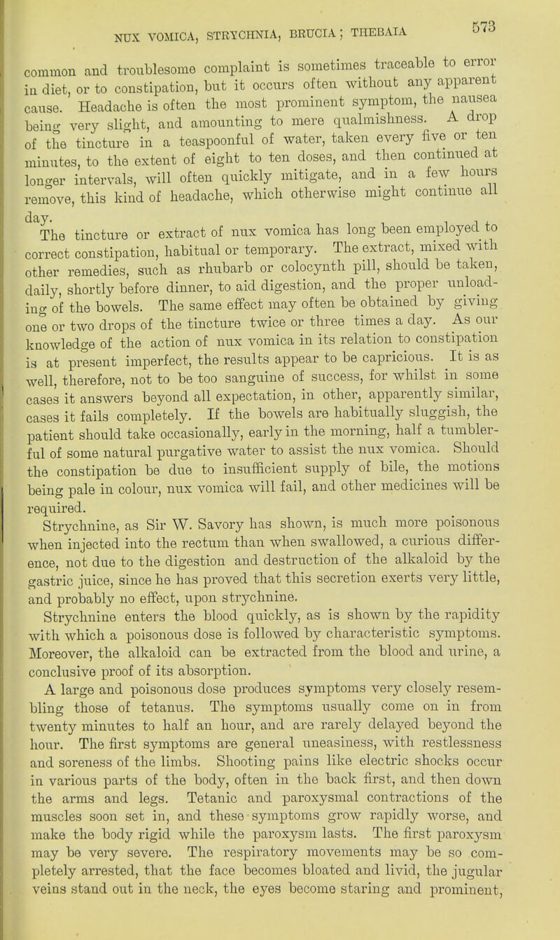 NUX VOMICA, STRYCHNIA, BRUCIA ; TIIEBAIA common and troublesome complaint is sometimes traceable to error in diet, or to constipation, but it occurs often without any apparent cause. Headache is often the most prominent symptom, the nausea being very slight, and amounting to mere qualmishness. A drop of the tincture in a teaspoonful of water, taken every five or ten minutes, to the extent of eight to ten doses, and then continued at longer intervals, will often quickly mitigate, and m a few hours remove, this kind of headache, which otherwise might continue all day. , , , The tincture or extract of nux vomica has long been employed to correct constipation, habitual or temporary. The extract, mixed with other remedies, such as rhubarb or colocynth pill, should be taken, daily, shortly before dinner, to aid digestion, and the proper unload- ing of the bowels. The same effect may often be obtained by giving one or two drops of the tincture twice or three times a day. As our knowledge of the action of nux vomica in its relation to constipation is at present imperfect, the results appear to be capricious. It is as well, therefore, not to be too sanguine of success, for whilst in some cases it answers beyond all expectation, in other, appaiently similai, cases it fails completely. If the bowels are habitually sluggish, the patient should take occasionally, early in the morning, half a tumbler- ful of some natural purgative water to assist the nux vomica. Should the constipation be due to insufficient supply of bile, the motions being pale in colour, nux vomica will fail, and other medicines will be required. Strychnine, as Sir W. Savory has shown, is much more poisonous when injected into the rectum than when swallowed, a curious differ- ence, not due to the digestion and destruction of the alkaloid by the gastric juice, since he has proved that this secretion exerts very little, and probably no effect, upon strychnine. Strychnine enters the blood quickly, as is shown by the rapidity with which a poisonous dose is followed by characteristic symptoms. Moreover, the alkaloid can be extracted from the blood and urine, a conclusive proof of its absorption. A large and poisonous dose produces symptoms very closely resem- bling those of tetanus. The symptoms usually come on in from twenty minutes to half an hour, and are rarely delayed beyond the hour. The first symptoms are general uneasiness, with restlessness and soreness of the limbs. Shooting pains like electric shocks occur in various parts of the body, often in the back first, and then down the arms and legs. Tetanic and paroxysmal contractions of the muscles soon set in, and these symptoms grow rapidly worse, and make the body rigid while the paroxysm lasts. The first paroxysm may be very severe. The respiratory movements may be so com- pletely arrested, that the face becomes bloated and livid, the jugular veins stand out in the neck, the eyes become staring and prominent,