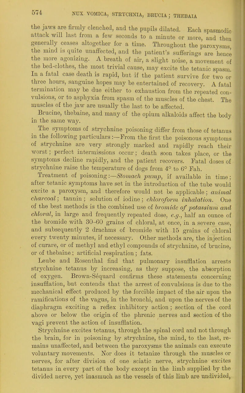 the jaws are firmly clenched, and the pupils dilated. Each spasmodic attack will last from a few seconds to a minute or more, and then generally ceases altogether for a time. Throughout the paroxysms the mind is quite unaffected, and the patient’s sufferings are hence the more agonizing. A breath of air, a slight noise, a movement of the bed-clothes, the most trivial cause, may excite the tetanic spasm. In a fatal case death is rapid, but if the patient survive for two or three hours, sanguine hopes may be entertained of recovery. A fatal termination may be due either to exhaustion from the repeated con- vulsions, or to asphyxia from spasm of the muscles of the chest. The muscles of the jaw are usually the last to be affected. Biucine, thebaine, and many of the opium alkaloids affect the body in the same way. The symptoms of strychnine poisoning differ from those of tetanus in the following particulars:—Prom the first the poisonous symptoms of strychnine are very strongly marked and rapidly reach their worst; perfect intermissions occur; death soon takes place, or the symptoms decline rapidly, and the patient recovers. Fatal doses of strychnine raise the temperature of dogs from 4° to 6° Fah. Treatment of poisoning:—Stomach pump, if available in time ; after tetanic symptoms have set in the introduction of the tube would excite a paroxysm, and therefore would not be applicable; animal charcoal; tannin ; solution of iodine ; chloroform inhalation. One of the best methods is the combined use of bromide of potassium ancl chloral, in large and frequently repeated dose, e.g., half an ounce of the bromide with 30-60 grains of chloral, at once, in a severe case, and subsequently 2 drachms of bromide with 15 grains of chloral every twenty minutes, if necessary. Other methods are, the injection of curare, or of methyl and ethyl compounds of strychnine, of brucine, or of thebaine ; artificial respiration ; fats. Leube and Rosenthal find that pulmonary insufflation arrests strychnine tetanus by increasing, as they suppose, the absorption of oxygen. Brown-Sequard confirms these statements concerning insufflation, but contends that the arrest of convulsions is due to the mechanical effect produced by the forcible impact of the air upon the ramifications of the vagus, in the bronchi, and upon the nerves of the diaphragm exciting a reflex inhibitory action; section of the cord above or below the origin of the phrenic nerves and section of the vagi prevent the action of insufflation. Strychnine excites tetanus, through the spinal cord and not through the brain, for in poisoning by strychnine, the mind, to the last, re- mains unaffected, and between the paroxysms the animals can execute voluntary movements. Nor does it tetanize through the muscles or nerves, for after division of one sciatic nerve, strychnine excites tetanus in every part of the body except in the limb supplied by the divided nerve, yet inasmuch as the vessels of this limb are undivided,