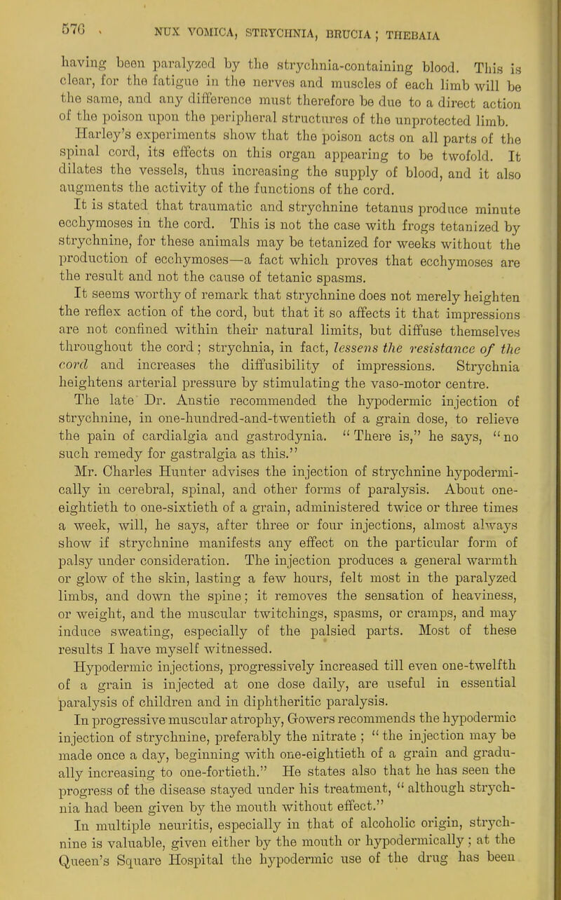 having been paralyzed by the strychnia-containing blood. This is clear, for the fatigue in the nerves and muscles of each limb will be the same, and any difference must therefore be due to a direct action of the poison upon the peripheral structures of the unprotected limb. Harley’s experiments show that the poison acts on all parts of the spinal cord, its effects on this organ appearing to be twofold. It dilates the vessels, thus increasing the supply of blood, and it also augments the activity of the functions of the cord. It is stated that traumatic and strychnine tetanus produce minute ecchymoses in the cord. This is not the case with frogs tetanized by strychnine, for these animals may be tetanized for weeks without the production of ecchymoses—a fact which proves that ecchymoses are the result and not the cause of tetanic spasms. It seems worthy of remark that strychnine does not merely heighten the reflex action of the cord, but that it so affects it that impressions are not confined within their natural limits, but diffuse themselves throughout the cord; strychnia, in fact, lessens the resistance of the cord and increases the diffusibility of impressions. Strychnia heightens arterial pressure by stimulating the vaso-motor centre. The late Dr. Anstie recommended the hypodermic injection of strychnine, in one-liundred-and-twentieth of a grain dose, to relieve the pain of cardialgia and gastrodynia. '‘There is,” he says, “no such remedy for gastralgia as this.” Mr. Charles Hunter advises the injection of strychnine hypodermi- cally in cerebral, spinal, and other forms of paralysis. About one- eightieth to one-sixtieth of a grain, administered twice or three times a week, will, he says, after three or four injections, almost always show if strychnine manifests any effect on the particular form of palsy under consideration. The injection produces a general warmth or glow of the skin, lasting a few hours, felt most in the paralyzed limbs, and down the spine; it removes the sensation of heaviness, or weight, and the muscular twitchings, spasms, or cramps, and may induce sweating, especially of the palsied parts. Most of these results I have myself witnessed. Hypodermic injections, progressively increased till even one-twelfth of a grain is injected at one dose daily, are useful in essential paralysis of children and in diphtheritic paralysis. In progressive muscular atrophy, Gowers recommends the hypodermic injection of strychnine, preferably the nitrate ; “ the injection may be made once a day, beginning with one-eightieth of a grain and gradu- ally increasing to one-fortieth.” He states also that he has seen the progress of the disease stayed under his treatment, “ although strych- nia had been given by the mouth without effect.” In multiple neuritis, especially in that of alcoholic origin, strych- nine is valuable, given either by the mouth or hypodermically; at the Queen’s Square Hospital the hypodermic use of the drug has been