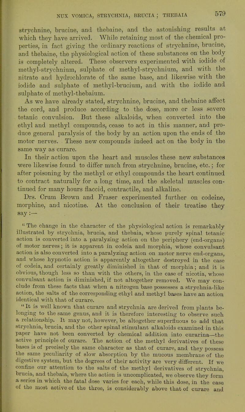 strychnine, brucine, and tliebaine, and the astonishing results at which they have arrived. While retaining most of the chemical pro- perties, in fact giving the ordinary reactions of strychnine, brucine, and thebaine, the physiological action of these substances on the body is completely altered. These observers experimented with iodide of methyl-strychnium, sulphate of methyl-strychnium, and with the nitrate and hydrochlorate of the same base, and likewise with the iodide and sulphate of methyl-brucium, and with the iodide and sulphate of methyl-thebaium. As we have already stated, strychnine, brucine, and thebaine affect the cord, and produce according to the dose, more or less severe tetanic convulsion. But these alkaloids, when converted into the ethyl and methyl compounds, cease to act in this manner, and pro- duce general paralysis of the body by an action upon the ends of the motor nerves. These new compounds indeed act on the body in the same way as curare. In their action upon the heart and muscles these new substances were likewise found to differ much from strychnine, brucine, etc.; for after poisoning by the methyl or ethyl compounds the heart continued to contract naturally for a long time, and the skeletal muscles con- tinued for many hours flaccid, contractile, and alkaline. Drs. Crum Brown and Fraser experimented further on codeine, morphine, and nicotine. At the conclusion of their treatise they say The change in the character of the physiological action is remarkably illustrated by strychnia, brucia, and thebaia, whose purely spinal tetanic action is converted into a paralyzing action on the periphery (end-organs) of motor nerves; it is apparent in codeia and morphia, whose convulsant action is also converted into a paralyzing action on motor nerve end-organs, and whose hypnotic action is apparently altogether destroyed in the case of codeia, and certainly greatly diminished in that of morphia; and it is obvious, though less so than with the others, in the case of nicotia, whose convulsant action is diminished, if not altogether removed. We may con- clude from these facts that when a nitrogen base possesses a strychnia-like action, the salts of the corresponding ethyl and methyl bases have an action identical with that of curare. “ It is well known that curare and strychnia are derived from plants be- longing to the same genus, and it is therefore interesting to observe such a relationship. It may not, however, be altogether superfluous to add that strychnia, brucia, and the other spinal stimulant alkaloids examined in this paper have not been converted by chemical addition into curarina—the active principle of curare. The action of the methyl derivatives of these bases is of precisely the same character as that of curare, and they possess the same peculiarity of slow absorption by the mucous membrane of the digestive system, but the degrees of their activity are very different. If we confine our attention to the salts of the methyl derivatives of strychnia, brucia, and thebaia, where the action is uncomplicated, we observe they form a series in which the fatal dose varies for each, while this dose, in the case of the most active of the three, is considerably above that of curare and