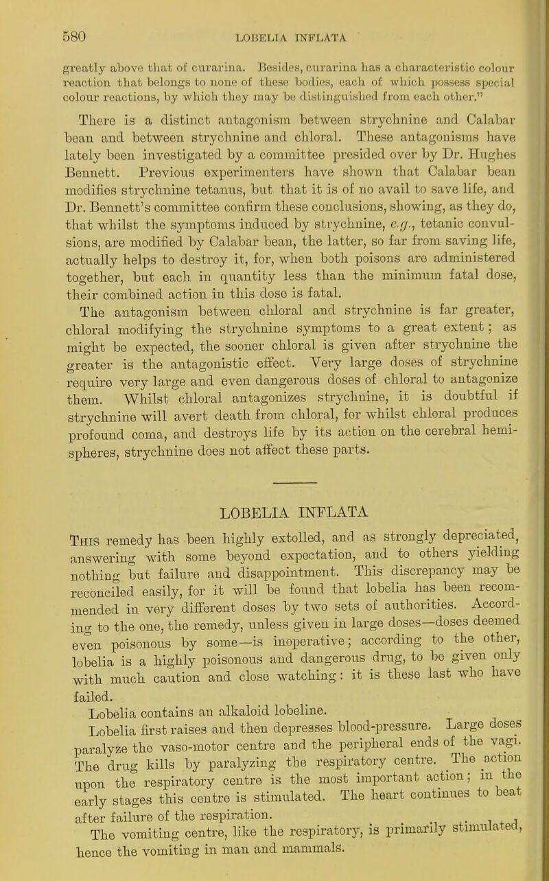 greatly above that of curarina. Besides, curarina lias a characteristic colour reaction that belongs to none of these bodies, each of which possess special colour reactions, by which they may be distinguished from each other.” There is a distinct antagonism between strychnine and Calabar bean and between strychnine and chloral. These antagonisms have lately been investigated by a committee presided over by Dr. Hughes Bennett. Previous experimenters have shown that Calabar bean modifies strychnine tetanus, but that it is of no avail to save life, and Dr. Bennett’s committee confirm these conclusions, showing, as they do, that whilst the symptoms induced by strychnine, c.g., tetanic convul- sions, are modified by Calabar bean, the latter, so far from saving life, actually helps to destroy it, for, when both poisons are administered together, but each in quantity less than the minimum fatal dose, their combined action in this dose is fatal. The antagonism between chloral and strychnine is far greater, chloral modifying the strychnine symptoms to a great extent; as might be expected, the sooner chloral is given after strychnine the greater is the antagonistic effect. Very large doses of strychnine require very large and even dangerous doses of chloral to antagonize them. Whilst chloral antagonizes strychnine, it is doubtful if strychnine will avert death from chloral, for whilst chloral produces profound coma, and destroys life by its action on the cerebial hemi- spheres, strychnine does not affect these parts. LOBELIA INFLATA This remedy has been highly extolled, and as strongly depreciated, answering with some beyond expectation, and to otheis yielding nothing but failure and disappointment. This discrepancy may be reconciled easily, for it will be found that lobelia has been lecom- mended in very different doses by two sets of authorities. Accoid- ing to the one, the remedy, unless given in large doses—doses deemed even poisonous by some—is inoperative; according to the other, lobelia is a highly poisonous and dangerous drug, to be given only with much caution and close watching: it is these last who have failed. Lobelia contains an alkaloid lobeline. Lobelia first raises and then depresses blood-pressure. Large doses paralyze the vaso-motor centre and the peripheral ends of the vagi. The drug kills by paralyzing the respiratory centre. The action upon the respiratory centre is the most important action; in the early stages this centre is stimulated. The heart continues to bea after failure of the respiration. . „ ,. . . , The vomiting centre, like the respiratory, is primal ily s nnu a e , hence the vomiting in man and mammals.