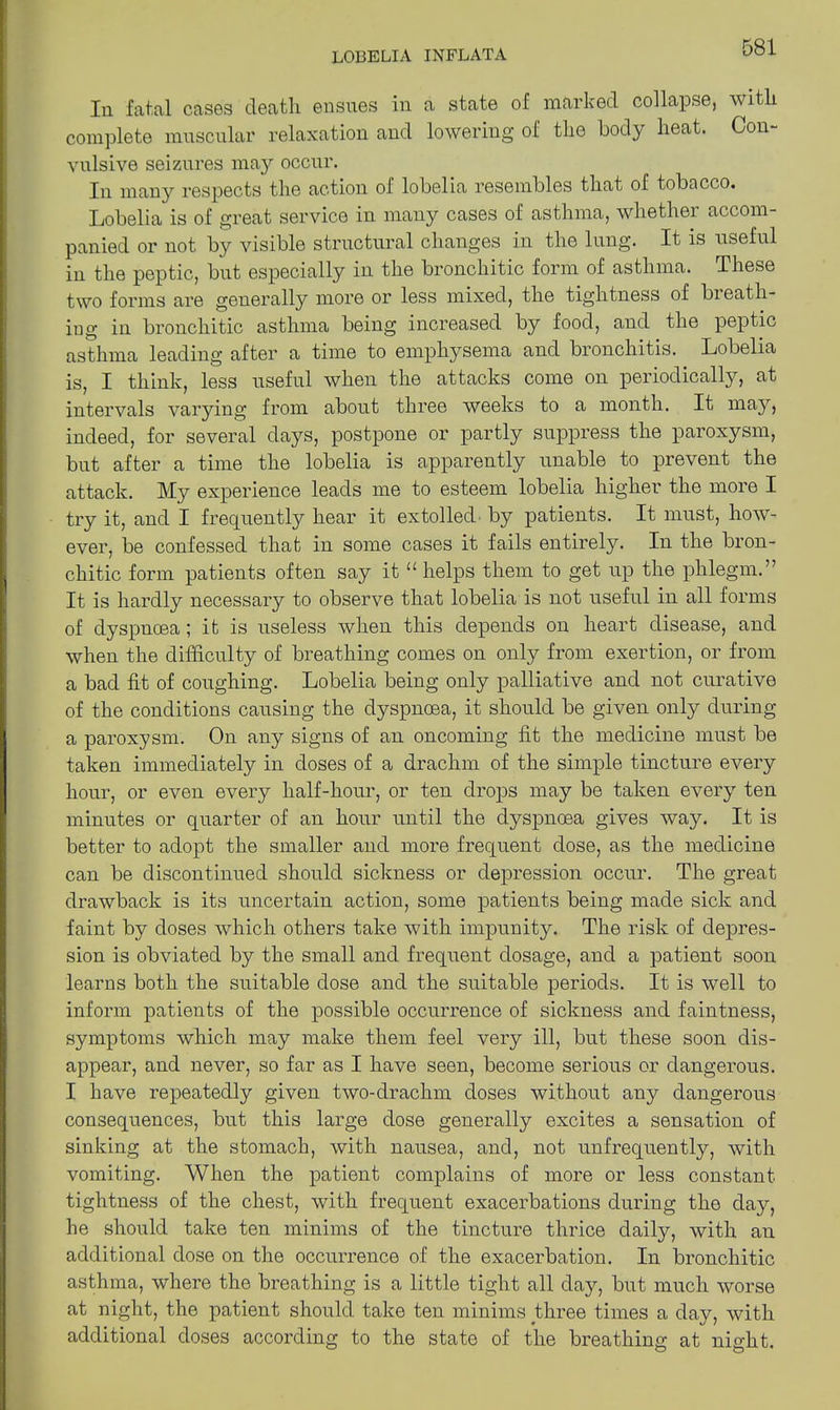 In fatal cases death ensues in a state of marked collapse, with complete muscular relaxation and lowering of the body heat. Con- vulsive seizures may occur. In many respects the action of lobelia resembles that of tobacco. Lobelia is of great service in many cases of asthma, whether accom- panied or not by visible structural changes in the lnng. It is useful in the peptic, but especially in the bronchitic form of asthma. These two forms are generally more or less mixed, the tightness of bieath- iug in bronchitic asthma being increased by food, and the peptic asthma leading after a time to emphysema and bronchitis. Lobelia is, I think, less useful when the attacks come on periodically, at intervals varying from about three weeks to a month. It may, indeed, for several days, postpone or partly suppress the paroxysm, but after a time the lobelia is apparently unable to prevent the attack. My experience leads me to esteem lobelia higher the more I try it, and I frequently hear it extolled by patients. It must, how- ever, be confessed that in some cases it fails entirely. In the bron- chitic form patients often say it “ helps them to get up the phlegm.” It is hardly necessary to observe that lobelia is not useful in all forms of dyspnoea; it is useless when this depends on heart disease, and when the difficulty of breathing comes on only from exertion, or from a bad fit of coughing. Lobelia being only palliative and not curative of the conditions causing the dyspnoea, it should be given only during a paroxysm. On any signs of an oncoming fit the medicine must be taken immediately in doses of a drachm of the simple tincture every hour, or even every half-hour, or ten drops may be taken every ten minutes or quarter of an hour until the dyspnoea gives way. It is better to adopt the smaller and more frequent dose, as the medicine can be discontinued should sickness or depression occur. The great drawback is its uncertain action, some patients being made sick and faint by doses which others take with impunity. The risk of depres- sion is obviated by the small and frequent dosage, and a patient soon learns both the suitable dose and the suitable periods. It is well to inform patients of the possible occurrence of sickness and faintness, symptoms which may make them feel very ill, but these soon dis- appear, and never, so far as I have seen, become serious or dangerous. I have repeatedly given two-drachm doses without any dangerous consequences, but this large dose generally excites a sensation of sinking at the stomach, with nausea, and, not unfrequently, with vomiting. When the patient complains of more or less constant tightness of the chest, with frequent exacerbations during the day, he should take ten minims of the tincture thrice daily, with an additional dose on the occurrence of the exacerbation. In bronchitic asthma, where the breathing is a little tight all day, but much worse at night, the patient should take ten minims three times a day, with additional doses according to the state of the breathing at night.