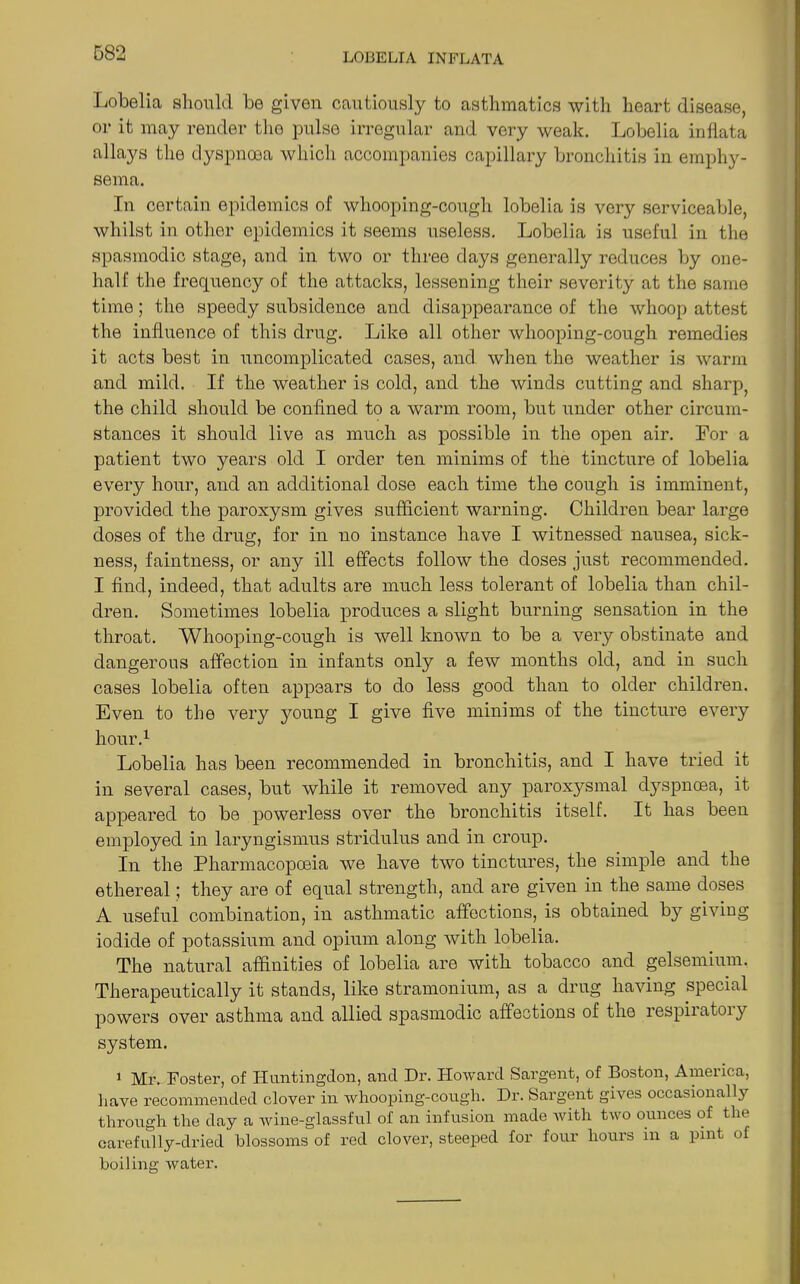 Lobelia should be given cautiously to asthmatics with heart disease, or it may render the pulse irregular and very weak. Lobelia inflata allays the dyspnoea which accompanies capillary bronchitis in emphy- sema. In certain epidemics of whooping-cough lobelia is very serviceable, whilst in other epidemics it seems useless. Lobelia is useful in the spasmodic stage, and in two or three days generally reduces by one- half the frequency of the attacks, lessening their severity at the same time; the speedy subsidence and disappearance of the whoop attest the influence of this drug. Like all other whooping-cough remedies it acts best in uncomplicated cases, and. when the weather is warm and mild. If the weather is cold, and the winds cutting and sharp, the child should be confined to a warm room, but under other circum- stances it should live as much as possible in the open air. For a patient two years old I order ten minims of the tincture of lobelia every hour, and an additional dose each time the cough is imminent, provided the paroxysm gives sufficient warning. Children bear large doses of the drug, for in no instance have I witnessed nausea, sick- ness, faintness, or any ill effects follow the doses just recommended. I find, indeed, that adults are much less tolerant of lobelia than chil- dren. Sometimes lobelia produces a slight burning sensation in the throat. Whooping-cough is well known to be a very obstinate and dangerous affection in infants only a few months old, and in such cases lobelia often appears to do less good than to older children. Even to the very young I give five minims of the tincture every hour.1 Lobelia has been recommended in bronchitis, and I have tried it in several cases, but while it removed any paroxysmal dyspnoea, it appeared to be powerless over the bronchitis itself. It has been employed in laryngismus stridulus and in croup. In the Pharmacopoeia we have two tinctures, the simple and the ethereal; they are of equal strength, and are given in the same doses A useful combination, in asthmatic affections, is obtained by giving iodide of potassium and opium along with lobelia. The natural affinities of lobelia are with tobacco and gelsemium. Therapeutically it stands, like stramonium, as a drug having special powers over asthma and allied spasmodic affections of the respiratory system. 1 Ml'. Foster, of Huntingdon, and Dr. Howard Sargent, of Boston, America, have recommended clover in whooping-cough. Dr. Sargent gives occasionally through the day a wine-glassful of an infusion made Avith two ounces of the carefully-dried blossoms of red clover, steeped for four hours in a pint of boiling water.