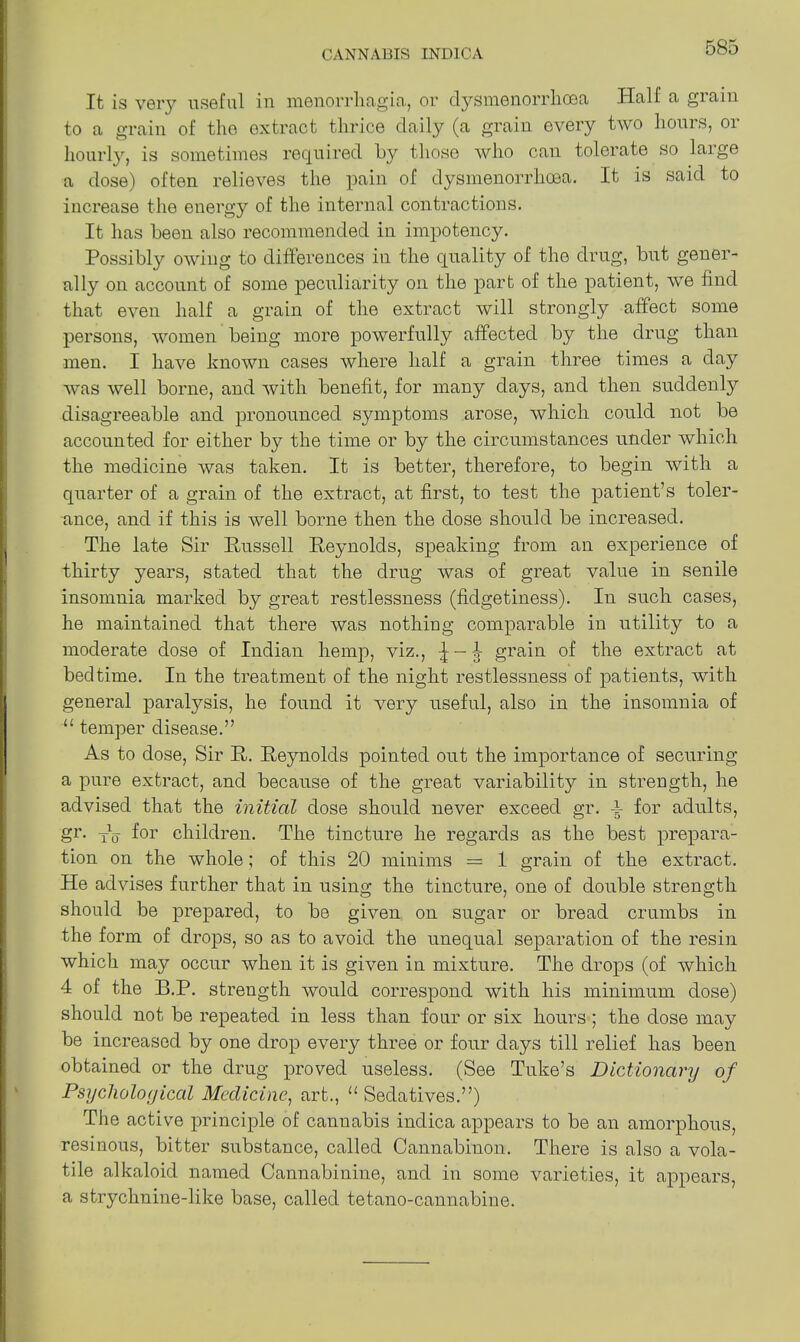 It is very useful in menorrhagia, or dysmenorrkcea Half a giain to a grain of the extract thrice daily (a grain every two hours, or hourly, is sometimes required by those who can tolerate so large a dose) often relieves the pain of dysmenorrhoea. It is said to increase the energy of the internal contractions. It has been also recommended in impotency. Possibly owing to differences in the quality of the drug, but gener- ally on account of some peculiarity on the part of the patient, we find that even half a grain of the extract will strongly affect some persons, women being more powerfully affected by the drug than men. I have known cases where half a grain three times a day was well borne, and with benefit, for many days, and then suddenly disagreeable and pronounced symptoms arose, which could not be accounted for either by the time or by the circumstances under which the medicine was taken. It is better, therefore, to begin with a quarter of a grain of the extract, at first, to test the patient’s toler- ance, and if this is well borne then the dose should be increased. The late Sir Russell Reynolds, speaking from an experience of thirty years, stated that the drug was of great value in senile insomnia marked by great restlessness (fidgetiness). In such cases, he maintained that there was nothing comparable in utility to a moderate dose of Indian hemp, viz., grain of the extract at bedtime. In the treatment of the night restlessness of patients, with general paralysis, he found it very useful, also in the insomnia of “ temper disease.” As to dose, Sir R. Reynolds pointed out the importance of securing a pure extract, and because of the great variability in strength, he advised that the initial dose should never exceed gr. A- for adults, gr. yA. for children. The tincture he regards as the best prepara- tion on the whole; of this 20 minims = 1 grain of the extract. He advises further that in using the tincture, one of double strength should be prepared, to be given on sugar or bread crumbs in the form of drops, so as to avoid the unequal separation of the resin which may occur when it is given in mixture. The drops (of which 4 of the B.P. strength would correspond with his minimum dose) should not be repeated in less than four or six hours; the dose may be increased by one drop every three or four days till relief has been obtained or the drug proved useless. (See Tuke’s Dictionary of Psychological Medicine, art., u Sedatives.”) The active principle of cannabis indica appears to be an amorphous, resinous, bitter substance, called Cannabinon. There is also a vola- tile alkaloid named Cannabinine, and in some varieties, it appears, a strychnine-like base, called tetano-cannabine.