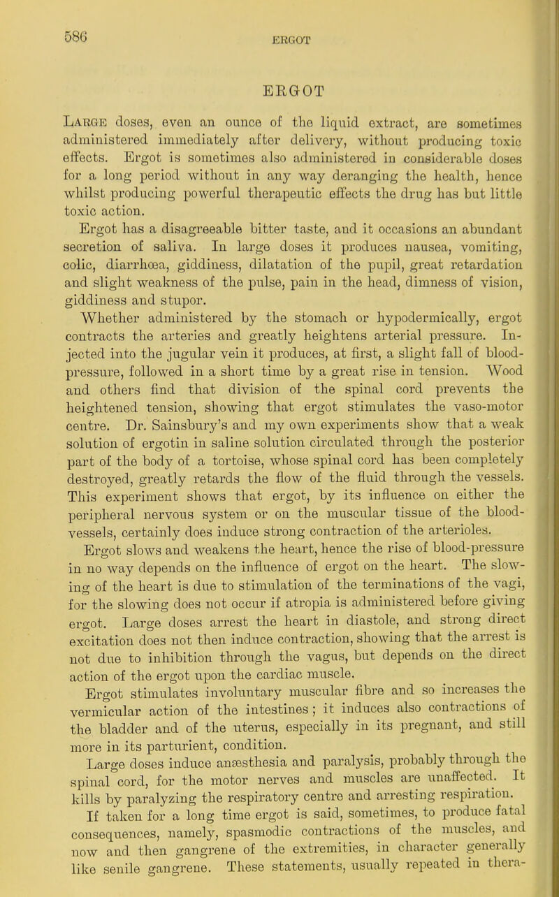 58G ERGOT Large doses, even an ounce of the liquid extract, are sometimes administered immediately after delivery, without producing toxic effects. Ergot is sometimes also administered in considerable doses for a long period without in any way deranging the health, hence whilst producing powerful therapeutic effects the drug has but little toxic action. Ergot has a disagreeable hitter taste, and it occasions an abundant secretion of saliva. In large doses it produces nausea, vomiting, colic, diarrhoea, giddiness, dilatation of the pupil, great retardation and slight weakness of the pulse, pain in the head, dimness of vision, giddiness and stupor. Whether administered by the stomach or hypodermically, ergot contracts the arteries and greatly heightens arterial pressure. In- jected into the jugular vein it produces, at first, a slight fall of blood- pressure, followed in a short time by a great rise in tension. Wood and others find that division of the spinal cord prevents the heightened tension, showing that ergot stimulates the vaso-motor centre. Dr. Sainsbury’s and my own experiments show that a weak solution of ergotin in saline solution circulated through the posterior part of the body of a tortoise, whose spinal cord has been completely destroyed, greatly retards the flow of the fluid through the vessels. This experiment shows that ergot, by its influence on either the peripheral nervous system or on the muscular tissue of the blood- vessels, certainly does induce strong contraction of the arterioles. Ero-ot slows and weakens the heart, hence the rise of blood-pressure in no way depends on the influence of ergot on the heart. The slow- ing of the heart is due to stimulation of the terminations of the vagi, for the slowing does not occur if atropia is administered before giving ergot. Large doses arrest the heart in diastole, and strong direct excitation does not then induce contraction, showing that the arrest is not due to inhibition through the vagus, but depends on the direct action of the ergot upon the cardiac muscle. Ergot stimulates involuntary muscular fibre and so increases the vermicular action of the intestines ; it induces also contractions of the bladder and of the uterus, especially in its pregnant, and still more in its parturient, condition. Large doses induce anaesthesia and paralysis, probably through the spinal cord, for the motor nerves and muscles are unaffected. It kills by paralyzing the respiratory centre and arresting respiration. If taken for a long time ergot is said, sometimes, to produce fatal consequences, namely, spasmodic contractions of the muscles, and now and then gangrene of the extremities, in character geneially like senile gangrene. These statements, usually repeated in theia-