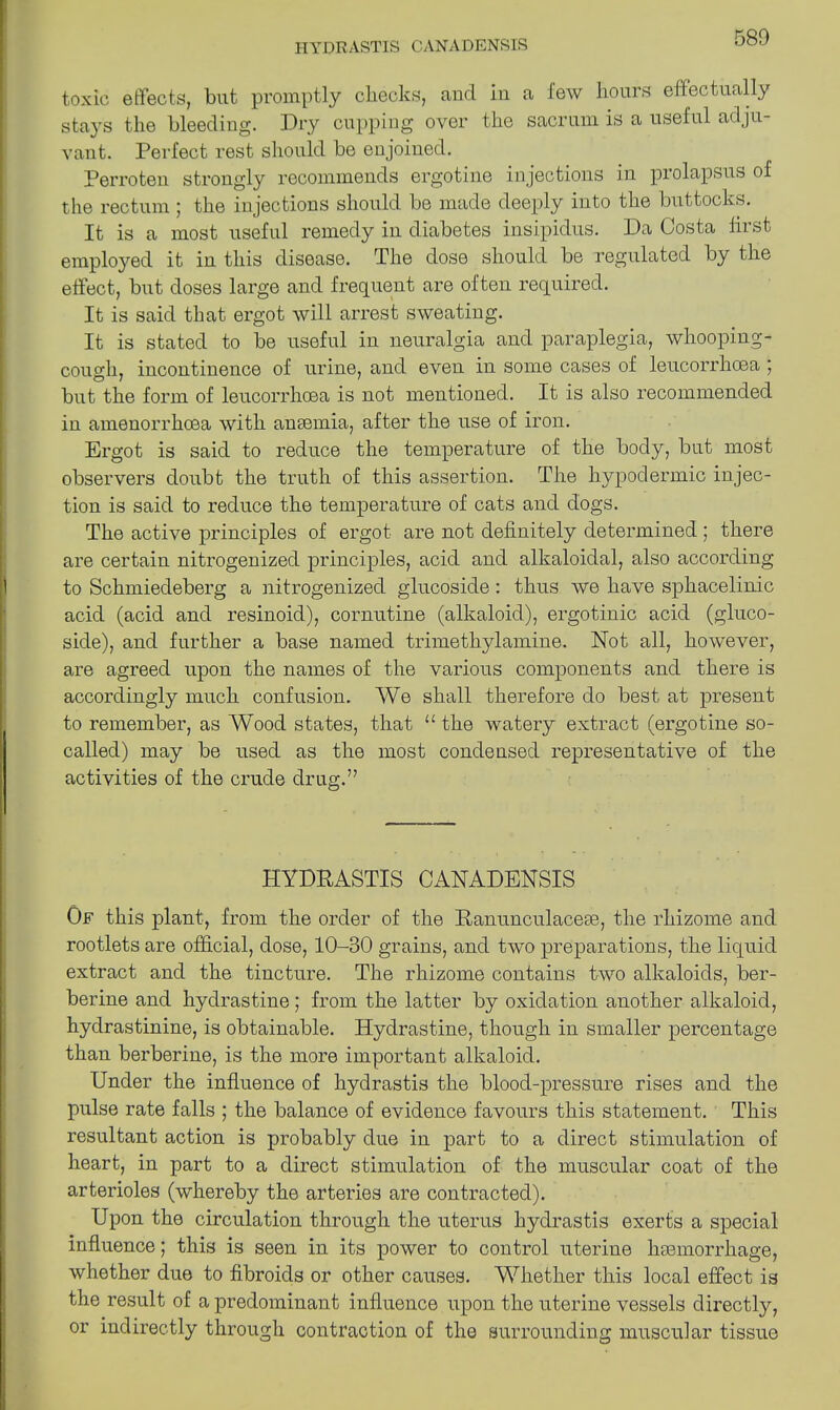 toxic effects, but promptly checks, and in a few hours effectually stays the bleeding. Dry cupping over the sacrum is a useful adju- vant. Perfect rest should be enjoined. Perroten strongly recommends ergotine injections in prolapsus of the rectum ; the injections should be made deeply into the buttocks. It is a most useful remedy in diabetes insipidus. Da Costa first employed it in this disease. The dose should be regulated by the effect, but doses large and frequent are often required. It is said that ergot will arrest sweating. It is stated to be useful in neuralgia and paraplegia, whooping- cough, incontinence of urine, and even in some cases of leucorrhcea ; but the form of leucorrhoea is not mentioned. It is also recommended in amenorrhcea with anaemia, after the use of iron. Ergot is said to reduce the temperature of the body, but most observers doubt the truth of this assertion. The hypodermic injec- tion is said to reduce the temperature of cats and dogs. The active principles of ergot are not definitely determined ; there are certain nitrogenized principles, acid and alkaloidal, also according to Schmiedeberg a nitrogenized glucoside: thus we have sphacelinic acid (acid and resinoid), cornutine (alkaloid), ergotinic acid (gluco- side), and further a base named trimethylamine. Not all, however, are agreed upon the names of the various components and there is accordingly much confusion. We shall therefore do best at present to remember, as Wood states, that u the watery extract (ergotine so- called) may be used as the most condeused representative of the activities of the crude drug.” HYDEASTIS CANADENSIS Of this plant, from the order of the Ranunculacece, the rhizome and rootlets are official, dose, 10-30 grains, and two preparations, the liquid extract and the tincture. The rhizome contains two alkaloids, ber- berine and hydrastine; from the latter by oxidation another alkaloid, hydrastinine, is obtainable. Hydrastine, though in smaller percentage than berberine, is the more important alkaloid. Under the influence of hydrastis the blood-pressure rises and the pulse rate falls ; the balance of evidence favours this statement. This resultant action is probably due in part to a direct stimulation of heart, in part to a direct stimulation of the muscular coat of the arterioles (whereby the arteries are contracted). Upon the circulation through the uterus hydrastis exerts a special influence; this is seen in its power to control uterine haemorrhage, whether due to fibroids or other causes. Whether this local effect is the result of a predominant influence upon the uterine vessels directly, or indirectly through contraction of the surrounding muscular tissue