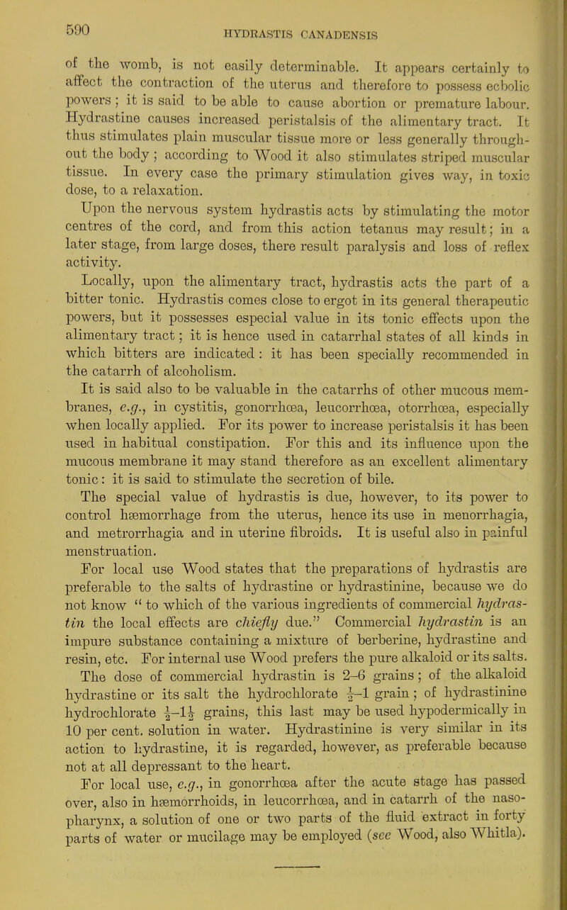 of the womb, is not easily determinable. It appears certainly to affect the contraction of the uterus and therefore to possess ecbolic powers ; it is said to be able to cause abortion or premature labour. Hydrastine causes increased peristalsis of the alimentary tract. It thus stimulates plain muscular tissue more or less generally through- out the body ; according to Wood it also stimulates striped muscular tissue. In every case the primary stimulation gives way, in toxic dose, to a relaxation. Upon the nervous system hydrastis acts by stimulating the motor centres of the cord, and from this action tetanus may result; in a later stage, from large doses, there result paralysis and loss of reflex activity. Locally, upon the alimentary tract, hydrastis acts the part of a bitter tonic. Hydrastis comes close to ergot in its general therapeutic powers, but it possesses especial value in its tonic effects upon the alimentary tract; it is hence used in catarrhal states of all kinds in which bitters are indicated: it has been specially recommended in the catarrh of alcoholism. It is said also to be valuable in the catarrhs of other mucous mem- branes, c.g.., in cystitis, gonorrhoea, leucorrhoea, otorrhoea, especially when locally applied. For its power to increase peristalsis it has been used in habitual constipation. For this and its influence upon the mucous membrane it may stand therefore as an excellent alimentary tonic: it is said to stimulate the secretion of bile. The special value of hydrastis is due, however, to its power to control haemorrhage from the uterus, hence its use in menorrhagia, and metrorrhagia and in uterine fibroids. It is useful also in painful menstruation. For local use Wood states that the preparations of hydrastis are preferable to the salts of hydrastine or hydrastinine, because we do not know “ to which of the various ingredients of commercial hydras- tin the local effects are chiefly due.” Commercial hydrastin is an impure substance containing a mixture of berberine, hydrastine and resin, etc. For internal use Wood prefers the pure alkaloid or its salts. The dose of commercial hydrastin is 2-6 grains; of the alkaloid hydrastine or its salt the hydrochlorate f-1 grain ; of hydrastinine hydrochlorate -|-H grains, this last may be used hypodermically in 10 per cent, solution in water. Hydrastinine is very similar in its action to hydrastine, it is regarded, however, as preferable because not at all depressant to the heart. For local use, e.g., in gonorrhoea after the acute stage has passed over, also in hsemorrhoids, in leucorrhoea, and in catarrh of the naso- pharynx, a solution of one or two parts of the fluid extract in forty parts of water or mucilage may be employed (see Wood, also Whitla).