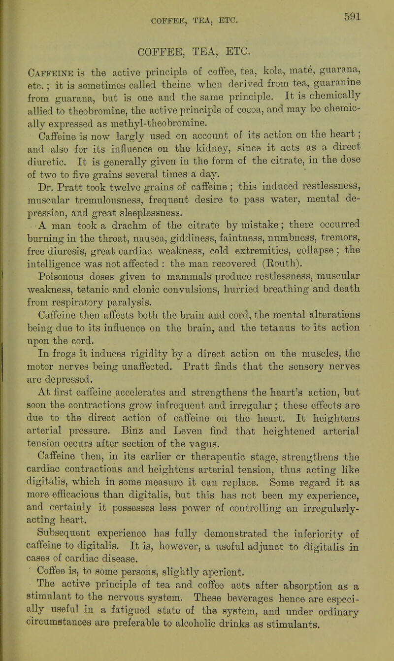 COFFEE, TEA, ETC. Caffeine is the active principle of coffee, tea, kola, mate, guarana, etc.; it is sometimes called theine when derived from tea, guaranine from guarana, but is one and the same principle. It is chemically allied to theobromine, the active principle of cocoa, and may be chemic- ally expressed as methyl-theobromine. Caffeine is now largly used on account of its action on the heart, and also for its influence on the kidney, since it acts as a direct diuretic. It is generally given in the form of the citrate, in the dose of two to five grains several times a day. Dr. Pratt took twelve grains of caffeine ; this induced restlessness, muscular tremulousness, frequent desire to pass water, mental de- pression, and great sleeplessness. A man took a drachm of the citrate by mistake; there occurred burning in the throat, nausea, giddiness, faintness, numbness, tremors, free diuresis, great cardiac weakness, cold extremities, collapse ; the intelligence was not affected : the man recovered (South). Poisonous doses given to mammals produce restlessness, muscular weakness, tetanic and clonic convulsions, hurried breathing and death from respiratory paralysis. Caffeine then affects both the brain and cord, the mental alterations being due to its influence on the brain, and the tetanus to its action upon the cord. In frogs it induces rigidity by a direct action on the muscles, the motor nerves being unaffected. Pratt finds that the sensory nerves are depressed. At first caffeine accelerates and strengthens the heart’s action, but soon the contractions grow infrequent and irregular ; these effects are due to the direct action of caffeine on the heart. It heightens arterial pressure. Binz and Leven find that heightened arterial tension occurs after section of the vagus. Caffeine then, in its earlier or therapeutic stage, strengthens the cardiac contractions and heightens arterial tension, thus acting like digitalis, which in some measure it can replace. Some regard it as more efficacious than digitalis, but this has not been my experience, and certainly it possesses less power of controlling an irregularly- acting heart. Subsequent experience has fully demonstrated the inferiority of caffeine to digitalis. It is, however, a useful adjunct to digitalis in cases of cardiac disease. Coffee is, to some persons, slightly aperient. The active principle of tea and coffee acts after absorption as a stimulant to the nervous system. These beverages hence are especi- ally useful in a fatigued state of the system, and under ordinary circumstances are preferable to alcoholic drinks as stimulants.