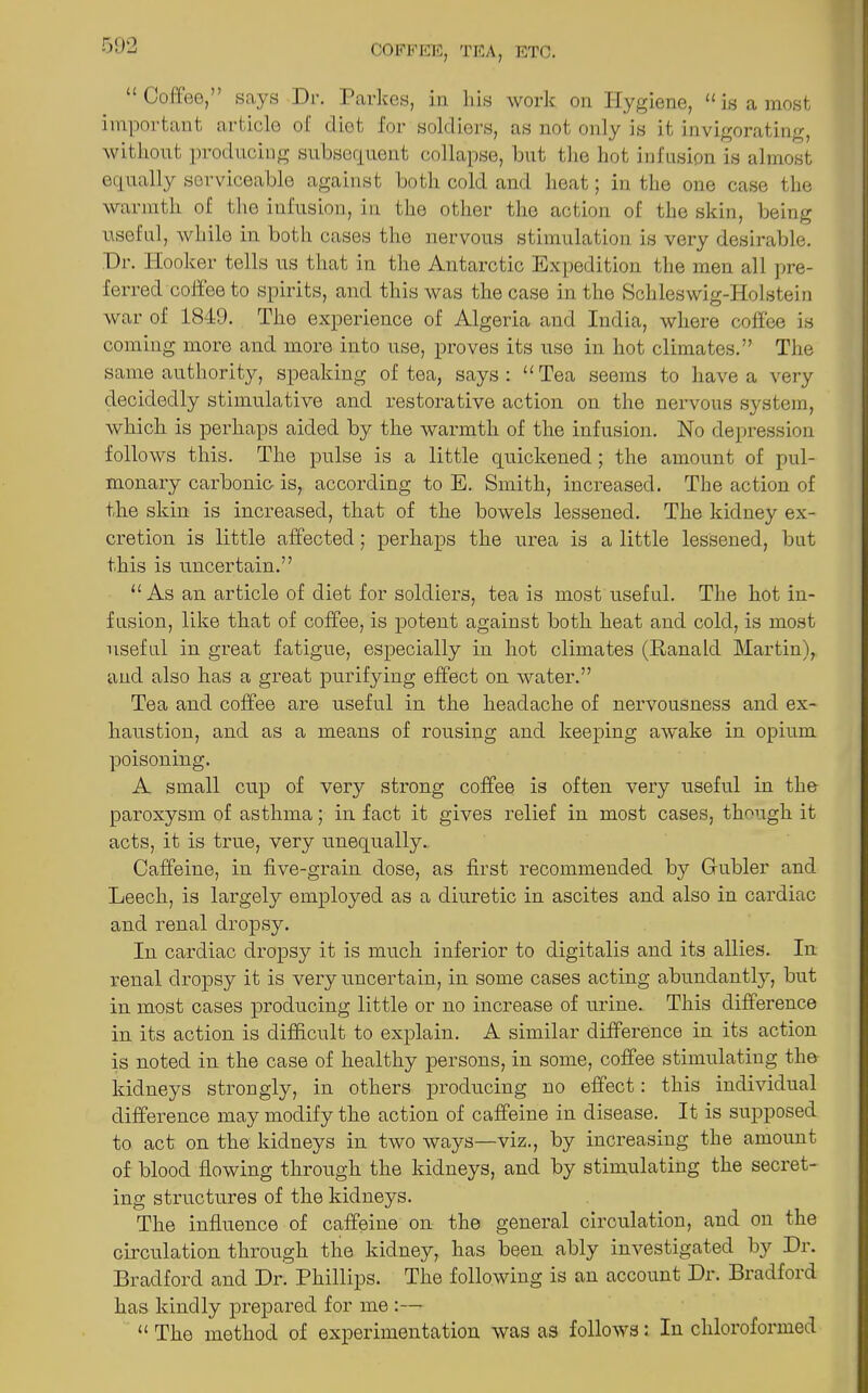 “Coffee,” says Dr. Parkes, in his work on Hygiene, “is a most important article of diet for soldiers, as not only is it invigorating, without producing subsequent collapse, but the hot infusion is almost equally serviceable against both cold and heat; in the one case the warmth of the infusion, in the other the action of the skin, being useful, while in both cases the nervous stimulation is very desirable. Dr. Hooker tells us that in the Antarctic Expedition the men all pre- ferred coffee to spirits, and this was the case in the Schleswig-Holstein Avar of 1849. The experience of Algeria and India, where coffee is coming more and more into use, proves its use in hot climates.” The same authority, speaking of tea, says: “Tea seems to ha\'e a very decidedly stimulative and restorative action on the nervous system, which is perhaps aided by the warmth of the infusion. No depression follows this. The pulse is a little quickened; the amount of pul- monary carbonic is, according to E. Smith, increased. The action of the skin is increased, that of the bowels lessened. The kidney ex- cretion is little affected; perhaps the urea is a little lessened, but this is uncertain.” “As an article of diet for soldiers, tea is most useful. The hot in- fusion, like that of coffee, is potent against both heat and cold, is most useful in great fatigue, especially in hot climates (Ranald Martin), and also has a great purifying effect on Avater.” Tea and coffee are useful in the headache of nervousness and ex- haustion, and as a means of rousing and keeping aAvake in opium poisoning. A small cup of very strong coffee is often very useful in the paroxysm of asthma; in fact it gives relief in most cases, though it acts, it is true, very unequally. Caffeine, in five-grain dose, as first recommended by Gubler and Leech, is largely employed as a diuretic in ascites and also in cardiac and renal dropsy. In cardiac dropsy it is much inferior to digitalis and its allies. In renal dropsy it is very uncertain, in some cases acting abundantly, but in most cases producing little or no increase of urine. This difference in its action is difficult to explain. A similar difference in its action is noted in the case of healthy persons, in some, coffee stimulating the kidneys strongly, in others producing no effect: this individual difference may modify the action of caffeine in disease. It is supposed to act on the kidneys in tAVO ways—viz., by increasing the amount of blood floAving through the kidneys, and by stimulating the secret- ing structures of the kidneys. The influence of caffeine on the general circulation, and on the circulation through the kidney, has been ably investigated by Dr. Bradford and Dr. Phillips. The folloAving is an account Dr. Bradford has kindly prepared for me :— “ The method of experimentation Avas as folloAVS: In chloroformed