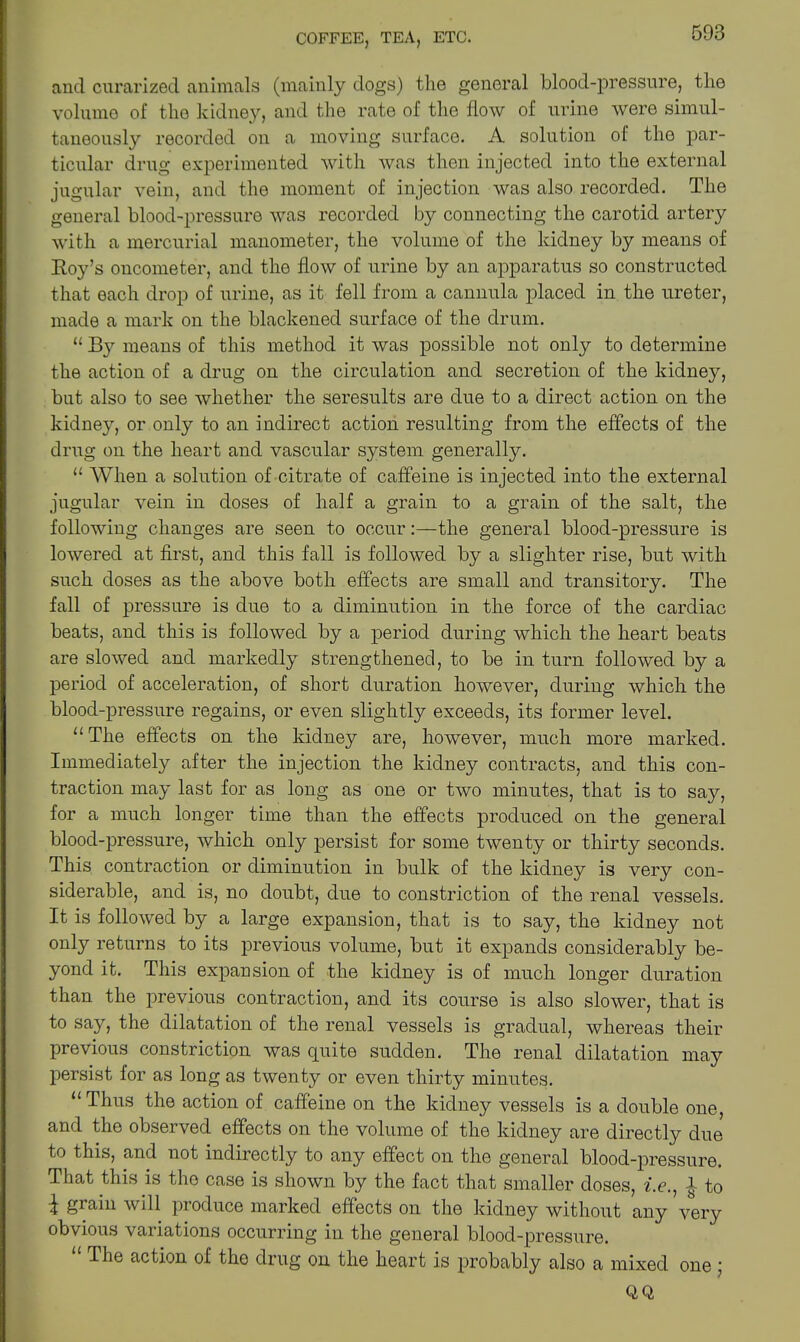 and curarized animals (mainly dogs) the general blood-pressure, the volume of the kidney, and the rate of the flow of urine were simul- taneously recorded on a moving surface. A solution of the par- ticular drug experimented with was then injected into the external jugular vein, and the moment of injection was also recorded. The general blood-pressure was recorded by connecting the carotid artery with a mercurial manometer, the volume of the kidney by means of Roy’s oncometer, and the flow of urine by an apparatus so constructed that each drop of urine, as it fell from a cannula placed in the ureter, made a mark on the blackened surface of the drum. “ Ity- means of this method it was possible not only to determine the action of a drug on the circulation and secretion of the kidne}7-, but also to see whether the seresults are due to a direct action on the kidney, or only to an indirect action resulting from the effects of the drug on the heart and vascular system generally. “ When a solution of citrate of caffeine is injected into the external jugular vein in doses of half a grain to a grain of the salt, the following changes are seen to occurthe general blood-pressure is lowered at first, and this fall is followed by a slighter rise, but with such doses as the above both effects are small and transitory. The fall of pressure is due to a diminution in the force of the cardiac beats, and this is followed by a period during which the heart beats are slowed and markedly strengthened, to be in turn followed by a period of acceleration, of short duration however, during which the blood-pressure regains, or even slightly exceeds, its former level. “ The effects on the kidney are, however, much more marked. Immediately after the injection the kidney contracts, and this con- traction may last for as long as one or two minutes, that is to say, for a much longer time than the effects produced on the general blood-pressure, which only persist for some twenty or thirty seconds. This contraction or diminution in bulk of the kidney is very con- siderable, and is, no doubt, due to constriction of the renal vessels. It is followed by a large expansion, that is to say, the kidney not only returns to its previous volume, but it expands considerably be- yond it. This expansion of the kidney is of much longer duration than the previous contraction, and its course is also slower, that is to say, the dilatation of the renal vessels is gradual, whereas their previous constriction was quite sudden. The renal dilatation may persist for as long as twenty or even thirty minutes. “Thus the action of caffeine on the kidney vessels is a double one, and the observed effects on the volume of the kidney are directly due to this, and not indirectly to any effect on the general blood-pressure. That this is the case is shown by the fact that smaller doses, i.e.t 1 to i gram will produce marked effects on the kidney without any very obvious variations occurring in the general blood-pressure. “ The action of the drug on the heart is probably also a mixed one ; QQ