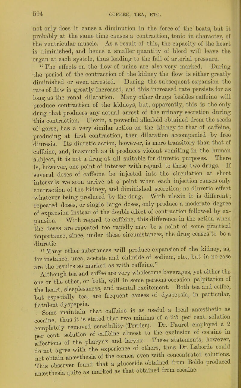 not only does it cause a diminution in the force of the beats, but it probably at the same time causes a contraction, tonic in character, of the ventricular muscle. As a result of this, the capacity of the heart is diminished, and hence a smaller quantity of blood will leave the organ at each systole, thus leading to the fall of arterial pressure. “ The effects on the flow of urine are also very marked. Daring the period of the contraction of the kidney the flow is either greatly diminished or even arrested. During the subsequent expansion the rate of flow is greatly increased, and this increased rate persists for as long as the renal dilatation. Many other drugs besides caffeine will produce contraction of the kidneys, but, apparently, this is the only drug that produces any actual arrest of the urinary secretion during this contraction. Ulexin, a powerful alkaloid obtained from the seeds of gorse, has a very similar action on the kidney to that of caffeine, producing at first contraction, then dilatation accompanied by free diuresis. Its diuretic action, however, is more transitory than that of caffeine, and, inasmuch as it produces violent vomiting in the human subject, it is not a drug at all suitable for diuretic purposes. There is, however, one point of interest with regard to these two drugs. If several doses of caffeine be injected into the circulation at short intervals we soon arrive at a point when each injection causes only contraction of the kidney, and diminished secretion, no diuretic effect whatever being produced by the drug. With ulexin it is different; repeated doses, or single large doses, only produce a moderate degree of expansion instead of the double effect of contraction followed by ex- pansion. With regard to caffeine, this difference in the action when the doses are repeated too rapidly may be a point of some practical importance, since, under these circumstances, the drug ceases to be a diuretic. a Many other substances will produce expansion of the kidney, as, for instance, urea, acetate and chloride of sodium, etc., but in no case are the results so marked as with caffeine.” Although tea and coffee are very wholesome beverages, yet either the one or the other, or both, will in some persons occasion palpitation of the heart, sleeplessness, and mental excitement. Both tea and coffee, but especially tea, are frequent causes of dyspepsia, in particular, flatulent dyspepsia. Some maintain that caffeine is as useful a local anaesthetic as cocaine thus it is stated that two minims of a 2‘5 per cent, solution completely removed sensibility (Terrier). Dr. Faurel employed a 2 per cent solution of caffeine almost to the exclusion of cocaine m affections of the pharynx and larynx. These statements, however, do not agree with the experience of others, thus Dr. Laborde could not obtain anaesthesia of the cornea even with concentrated solutions. This observer found that a glucoside obtained from Boldo produced anaesthesia quite as marked as that obtained from cocaine.