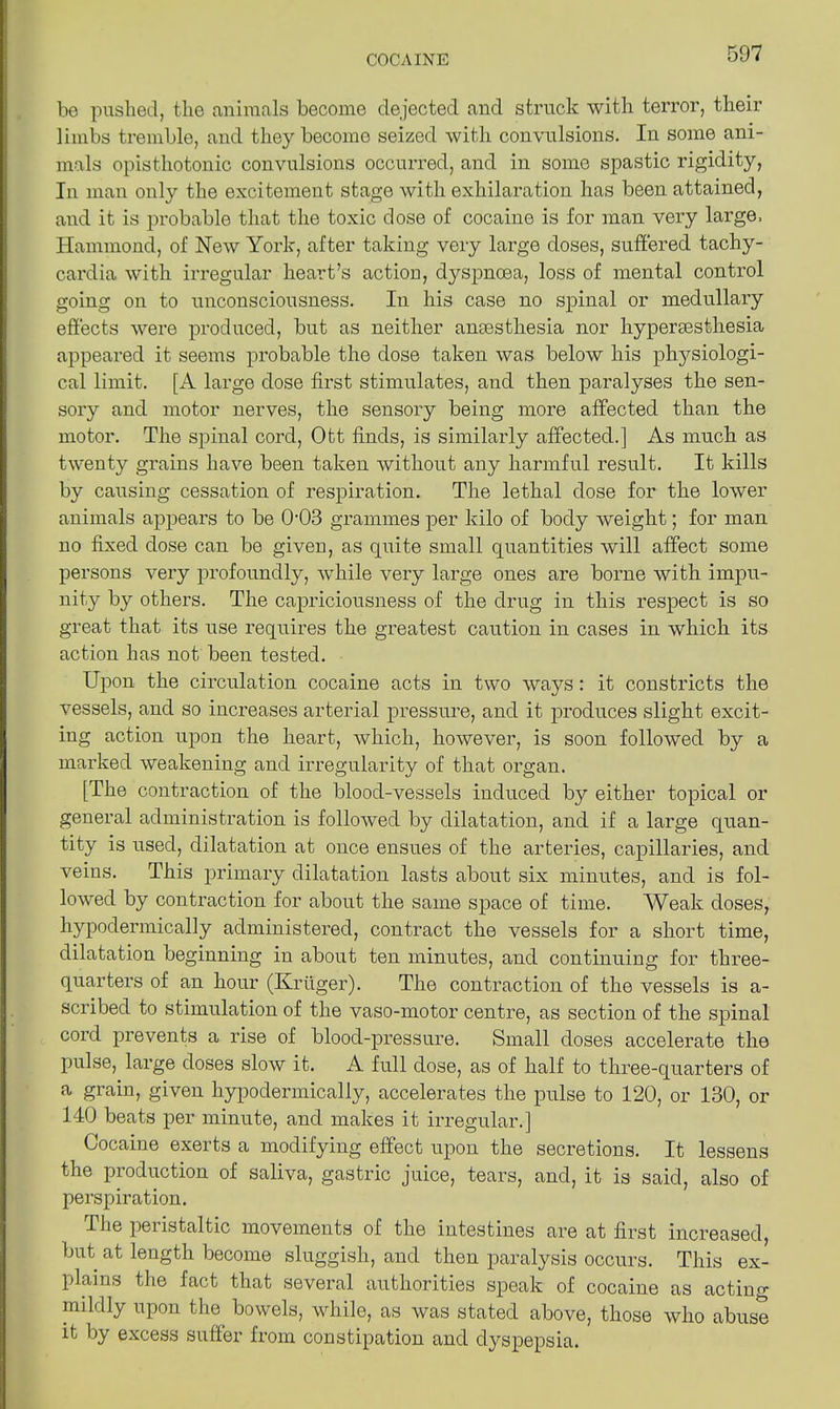 be pushed, the animals become dejected and struck with terror, their limbs tremble, and they becomo seized with convulsions. In some ani- mals opisthotonic convulsions occurred, and in some spastic rigidity, In man only the excitement stage with exhilaration has been attained, and it is probable that the toxic dose of cocaine is for man very large. Hammond, of New York, after taking very large doses, suffered tachy- cardia with irregular heart’s action, dyspnoea, loss of mental control going on to unconsciousness. In his case no spinal or medullary effects were produced, but as neither anaesthesia nor hyperaesthesia appeared it seems probable the dose taken was below his physiologi- cal limit. [A large dose first stimulates, and then paralyses the sen- sory and motor nerves, the sensory being more affected than the motor. The spinal cord, Ott finds, is similarly affected.] As much as twenty grains have been taken without any harmful result. It kills by causing cessation of respiration. The lethal dose for the lower animals appears to be 0‘03 grammes per kilo of body weight; for man no fixed dose can be given, as quite small quantities will affect some persons very profoundly, while very large ones are borne with impu- nity by others. The capriciousness of the drug in this respect is so great that its use requires the greatest caution in cases in which its action has not. been tested. Upon the circulation cocaine acts in two ways: it constricts the vessels, and so increases arterial pressure, and it produces slight excit- ing action upon the heart, which, however, is soon followed by a marked weakening and irregularity of that organ. [The contraction of the blood-vessels induced by either topical or general administration is followed by dilatation, and if a large quan- tity is used, dilatation at once ensues of the arteries, capillaries, and veins. This primary dilatation lasts about six minutes, and is fol- lowed by contraction for about the same space of time. Weak doses, hypodermically administered, contract the vessels for a short time, dilatation beginning in about ten minutes, and continuing for three- quarters of an hour (Kruger). The contraction of the vessels is a- scribed to stimulation of the vaso-motor centre, as section of the spinal cord prevents a rise of blood-pressure. Small doses accelerate the pulse, large doses slow it. A full dose, as of half to three-quarters of a grain, given hypodermically, accelerates the pulse to 120, or 130, or 140 beats per minute, and makes it irregular.] Cocaine exerts a modifying effect upon the secretions. It lessens the production of saliva, gastric juice, tears, and, it is said, also of perspiration. The peristaltic movements of the intestines are at first increased, but at length become sluggish, and then paralysis occurs. This ex- plains the fact that several authorities speak of cocaine as acting mildly upon the bowels, while, as was stated above, those who abuse it by excess suffer from constipation and dyspepsia.