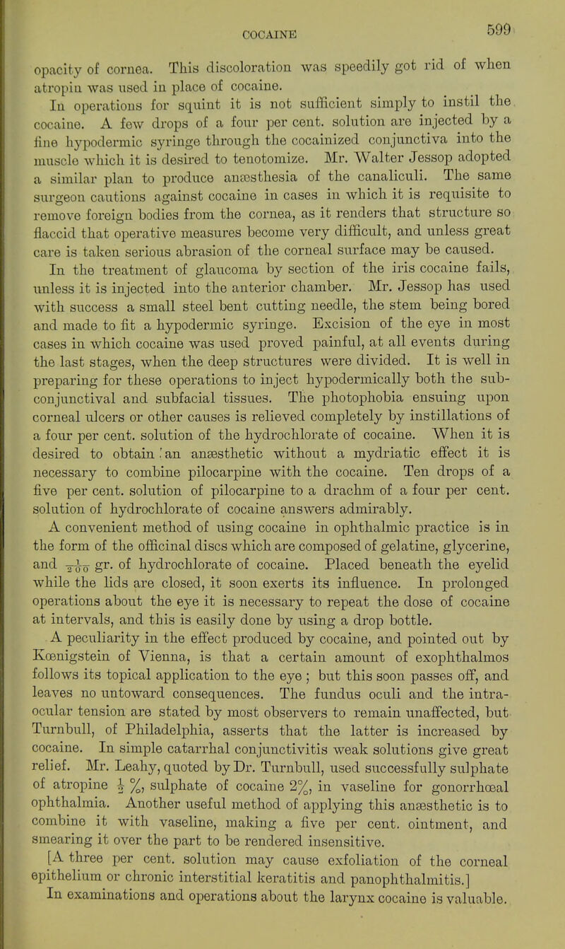 opacity of cornea. This discoloration was speedily got rid of when atropin was used in place of cocaine. In operations for squint it is not sufficient simply to instil the cocaine. A few drops of a four per cent, solution are injected by a line hypodermic syringe through the cocainized conjunctiva into the muscle which it is desired to tenotomize. Mr. Walter Jessop adopted a similar plan to produce anaesthesia of the canaliculi. The same surgeon cautions against cocaine in cases in which it is requisite to remove foreign bodies from the cornea, as it renders that structure so flaccid that operative measures become very difficult, and unless great care is taken serious abrasion of the corneal surface may be caused. In the treatment of glaucoma by section of the iris cocaine fails, unless it is injected into the anterior chamber. Mr. Jessop has used with success a small steel bent cutting needle, the stem being bored and made to fit a hypodermic syringe. Excision of the eye in most cases in which cocaine was used proved painful, at all events during the last stages, when the deep structures were divided. It is well in preparing for these operations to inject hypodermically both the sub- conjunctival and subfacial tissues. The photophobia ensuing upon corneal ulcers or other causes is relieved completely by instillations of a four per cent, solution of the hydrochlorate of cocaine. When it is desired to obtain ' an ansesthetic without a mydriatic effect it is necessary to combine pilocarpine with the cocaine. Ten drops of a five per cent, solution of pilocarpine to a drachm of a four per cent, solution of hydrochlorate of cocaine answers admirably. A convenient method of using cocaine in ophthalmic practice is in the form of the officinal discs which are composed of gelatine, glycerine, and gr. of hydrochlorate of cocaine. Placed beneath the eyelid while the lids are closed, it soon exerts its influence. In prolonged operations about the eye it is necessary to repeat the dose of cocaine at intervals, and this is easily done by using a drop bottle. A peculiarity in the effect produced by cocaine, and pointed out by Kcenigstein of Vienna, is that a certain amount of exophthalmos follows its topical application to the eye ; but this soon passes off, and leaves no untoward consequences. The fundus oculi and the intra- ocular tension are stated by most observers to remain unaffected, but Turnbull, of Philadelphia, asserts that the latter is increased by cocaine. In simple catarrhal conjunctivitis weak solutions give great relief. Mr. Leahy, quoted by Dr. Turnbull, used successfully sulphate of atropine -I %, sulphate of cocaine 2%, in vaseline for gonorrhoeal ophthalmia. Another useful method of applying this ansesthetic is to combine it with vaseline, making a five per cent, ointment, and smearing it over the part to be rendered insensitive. [A three per cent, solution may cause exfoliation of the corneal epithelium or chronic interstitial keratitis and panophthalmitis.] In examinations and operations about the larynx cocaine is valuable.