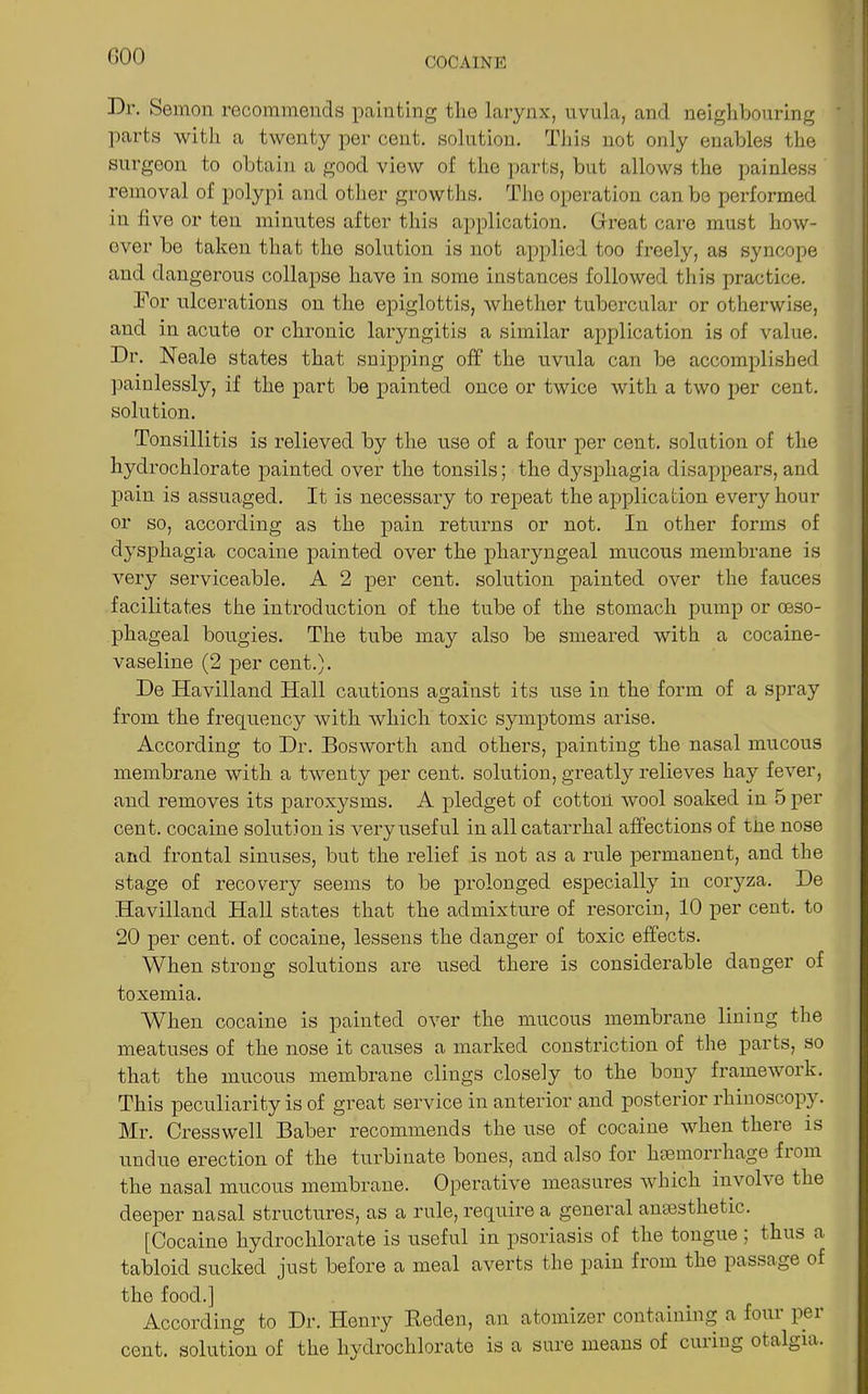 GOO Dr. Semon recommends painting the larynx, uvula, and neighbouring ' parts with a twenty per cent, solution. This not only enables the surgeon to obtain a good view of the parts, but allows the painless removal of polypi and other growths. The operation can be performed in five or ten minutes after this application. Great care must how- ever be taken that the solution is not applied too freely, as syncope and dangerous collapse have in some instances followed this practice. For ulcerations on the epiglottis, whether tubercular or otherwise, and in acute or chronic laryngitis a similar application is of value. Dr. Neale states that snipping off the uvula can be accomplished painlessly, if the part be painted once or twice with a two per cent, solution. Tonsillitis is relieved by the use of a four per cent, solution of the hydrochlorate painted over the tonsils; the dysphagia disappears, and pain is assuaged. It is necessary to repeat the application every hour or so, according as the pain returns or not. In other forms of dysphagia cocaine painted over the pharyngeal mucous membrane is very serviceable. A 2 per cent, solution painted over the fauces facilitates the introduction of the tube of the stomach pump or oeso- phageal bougies. The tube may also be smeared with a cocaine- vaseline (2 per cent.). De Havilland Hall cautions against its use in the form of a spray from the frequency with which toxic symptoms arise. According to Dr. Bosworth and others, painting the nasal mucous membrane with a twenty per cent, solution, greatly relieves hay fever, and removes its paroxysms. A pledget of cotton wool soaked in 5 per cent, cocaine solution is very useful in all catarrhal affections of tne nose and frontal sinuses, but the relief is not as a rule permanent, and the stage of recovery seems to be prolonged especially in coryza. De Havilland Hall states that the admixture of resorcin, 10 per cent, to 20 per cent, of cocaine, lessens the danger of toxic effects. When strong solutions are used there is considerable danger of toxemia. When cocaine is painted over the mucous membrane lining the meatuses of the nose it causes a marked constriction of the parts, so that the mucous membrane clings closely to the bony framework. This peculiarity is of great service in anterior and posterior rhinoscopy. Mr. Cresswell Baber recommends the use of cocaine when there is undue erection of the turbinate bones, and also for haemorrhage from the nasal mucous membrane. Operative measures which involve the deeper nasal structures, as a rule, require a general anaesthetic. [Cocaine hydrochlorate is useful in psoriasis of the tongue, thus a tabloid sucked just before a meal averts the pain from the passage of the food.] According to Dr. Henry Reden, an atomizer containing a four per cent, solution of the hydrochlorate is a sure means of curing otalgia.