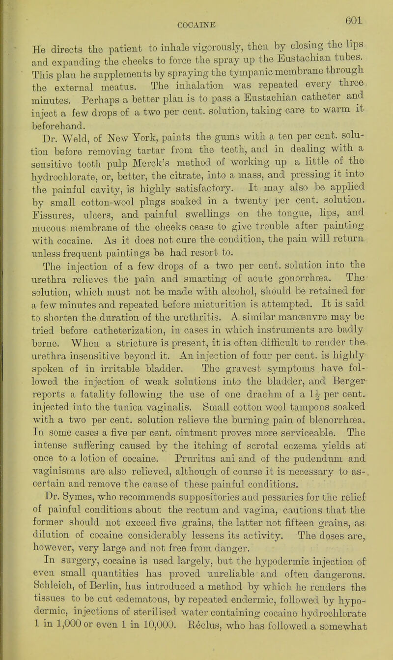 He directs the patient to inliale vigorously, then by closing the lips and expanding the cheeks to force the spray up the Eustachian tubes. This plan he supplements by spraying the tympanic membrane through the external meatus. The inhalation was repeated eveiy thiee minutes. Perhaps a better plan is to pass a Eustachian catheter and inject a few drops of a two per cent, solution, taking care to warm it beforehand. Dr. Weld, of New York, paints the gums with a ten per cent, solu- tion before removing tartar from the teeth, and in dealing with a sensitive tooth pulp Merck’s method of working up a little of the lrydrochlorate, or, better, the citrate, into a mass, and pressing it into the painful cavity, is highly satisfactory. It may also be applied by small cotton-wool plugs soaked in a twenty per cent, solution. Fissures, ulcers, and painful swellings on the tongue, lips, and mucous membrane of the cheeks cease to give trouble after painting with cocaine. As it does not cure the condition, the pain will return unless frequent paintings be had resort to. The injection of a few drops of a two per cent, solution into the urethra relieves the pain and smarting of acute gonorrhcea. The solution, which must not be made with alcohol, should be retained for a few minutes and repeated before micturition is attempted. It is said to shorten the duration of the urethritis. A similar manoeuvre may be tried before catheterization, in cases in which instruments are badly borne. When a stricture is present, it is often difficult to render the urethra insensitive beyond it. An injection of four per cent, is highly spoken of in irritable bladder. The gravest symptoms have fol- lowed the injection of weak solutions into the bladder, and Berger reports a fatality following the use of one drachm of a 1| per cent, injected into the tunica vaginalis. Small cotton wool tampons soaked with a two per cent, solution relieve the burning pain of blenorrhcea. In some cases a five per cent, ointment proves more serviceable. The intense suffering caused by the itching of scrotal eczema yields at once to a lotion of cocaine. Pruritus ani and of the pudendum and vaginismus are also relieved, although of course it is necessary to as- certain and remove the cause of these painful conditions. Dr. Symes, who recommends suppositories and pessaries for the relief of painful conditions about the rectum and vagina, cautions that the former should not exceed five grains, the latter not fifteen grains, as dilution of cocaine considerably lessens its activity. The doses are, however, very large and not free from danger. In surgery, cocaine is used largely, but the hypodermic injection of even small quantities has proved unreliable and often dangerous. Schleich, of Berlin, has introduced a method by which he renders the tissues to be cut cedematous, by repeated endermic, followed by hypo- dermic, injections of sterilised water containing cocaine liydrochlorate 1 in 1,000 or even 1 in 10,000. Beclus, who has followed a somewhat