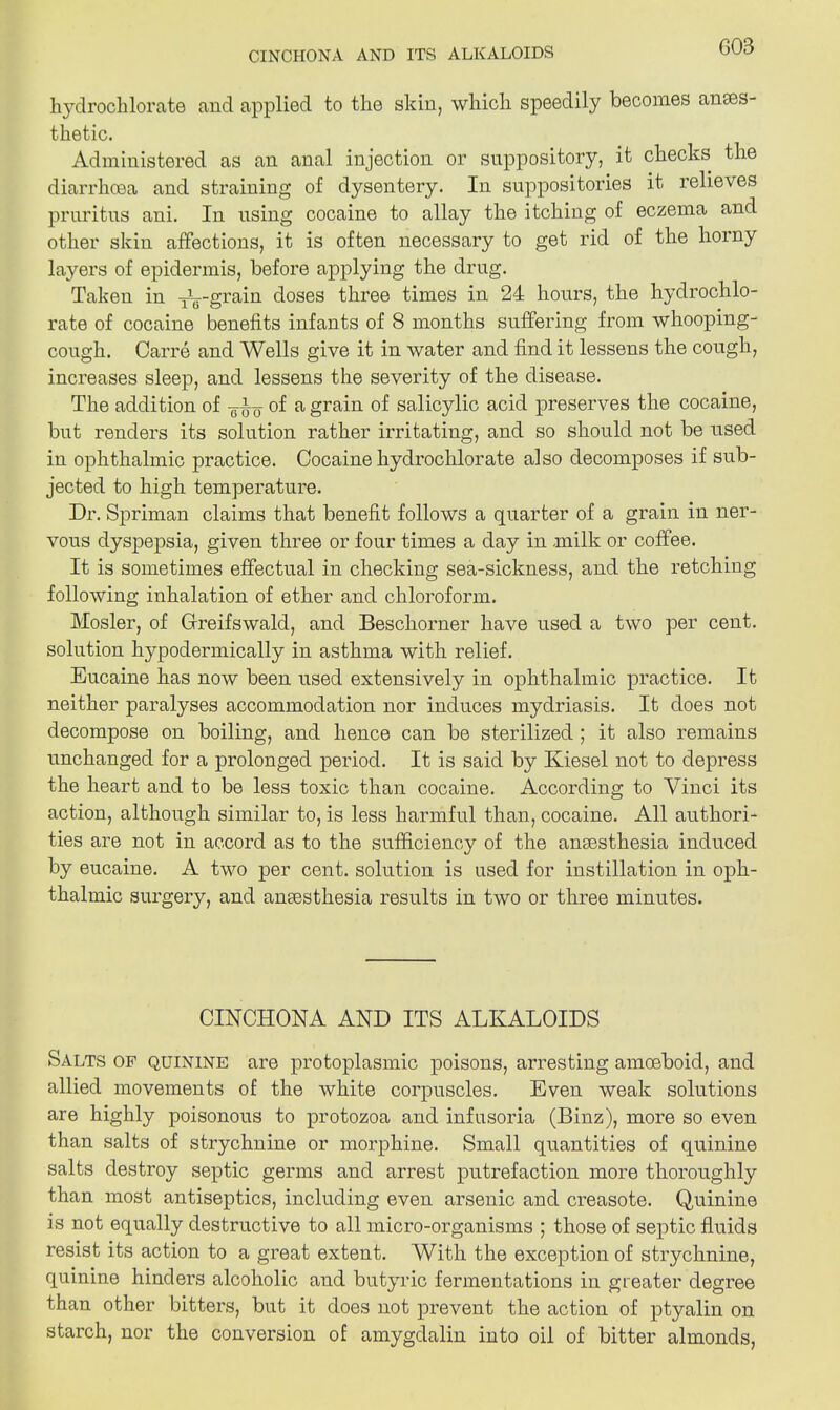 hydrochlorate and applied to the skin, which speedily becomes anaes- thetic. Administered as an anal injection or suppository, it checks the diarrhoea and straining of dysentery. In suppositories it relieves pruritus ani. In using cocaine to allay the itching of eczema and other skin affections, it is often necessary to get rid of the horny layers of epidermis, before applying the drug. Taken in TVgrain doses three times in 24 hours, the hydrochlo- rate of cocaine benefits infants of 8 months suffering from whooping- cough. Carre and Wells give it in water and find it lessens the cough, increases sleep, and lessens the severity of the disease. The addition of ¥i-g- of a grain of salicylic acid preserves the cocaine, but renders its solution rather irritating, and so should not be used in ophthalmic practice. Cocaine hydrochlorate also decomposes if sub- jected to high temperature. Dr. Spriman claims that benefit follows a quarter of a grain in ner- vous dyspepsia, given three or four times a day in milk or coffee. It is sometimes effectual in checking sea-sickness, and the retching following inhalation of ether and chloroform. Mosler, of Gfreifswald, and Beschorner have used a two per cent, solution hypodermically in asthma with relief. Eucaine has now been used extensively in ophthalmic practice. It neither paralyses accommodation nor induces mydriasis. It does not decompose on boiling, and hence can be sterilized ; it also remains unchanged for a prolonged period. It is said by Kiesel not to depress the heart and to be less toxic than cocaine. According to Vinci its action, although similar to, is less harmful than, cocaine. All authori- ties are not in accord as to the sufficiency of the ansesthesia induced by eucaine. A two per cent, solution is used for instillation in oph- thalmic surgery, and anesthesia results in two or three minutes. CINCHONA AND ITS ALKALOIDS Salts of quinine are protoplasmic poisons, arresting amoeboid, and allied movements of the white corpuscles. Even weak solutions are highly poisonous to protozoa and infusoria (Binz), more so even than salts of strychnine or morphine. Small quantities of quinine salts destroy septic germs and arrest putrefaction more thoroughly than most antiseptics, including even arsenic and creasote. Quinine is not equally destructive to all micro-organisms ; those of septic fluids resist its action to a great extent. With the exception of strychnine, quinine hinders alcoholic and butyric fermentations in greater degree than other bitters, but it does not prevent the action of ptyalin on starch, nor the conversion of amygdalin into oil of bitter almonds,
