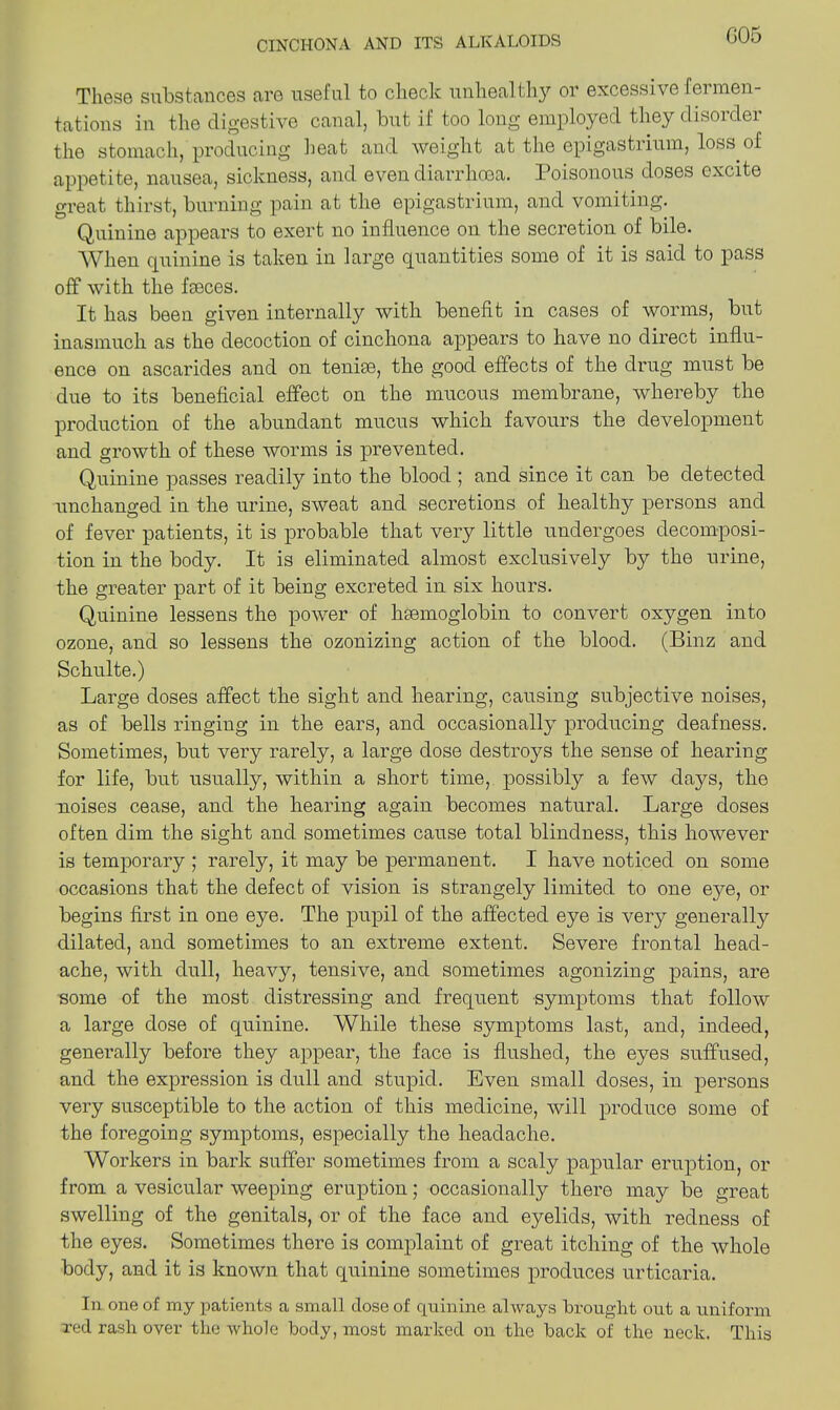 G05 These substances are useful to check unhealthy or excessive fermen- tations in the digestive canal, but if too long employed they disorder the stomach, producing heat and weight at the epigastrium, loss of appetite, nausea, sickness, and even diarrhoea. Poisonous doses excite great thirst, burning pain at the epigastrium, and vomiting. Quinine appears to exert no influence on the secretion of bile. When quinine is taken in large quantities some of it is said to pass off with the fseces. It has been given internally with benefit in cases of worms, but inasmuch as the decoction of cinchona appears to have no direct influ- ence on ascarides and on tenim, the good effects of the drug must be due to its beneficial effect on the mucous membrane, whereby the production of the abundant mucus which favours the development and growth of these worms is prevented. Quinine passes readily into the blood ; and since it can be detected unchanged in the urine, sweat and secretions of healthy persons and of fever patients, it is probable that very little undergoes decomposi- tion in the body. It is eliminated almost exclusively by the urine, the greater part of it being excreted in six hours. Quinine lessens the power of liEemoglobin to convert oxygen into ozone, and so lessens the ozonizing action of the blood. (Binz and Schulte.) Large doses affect the sight and hearing, causing subjective noises, as of bells ringing in the ears, and occasionally producing deafness. Sometimes, but very rarely, a large dose destroys the sense of hearing for life, but usually, within a short time, possibly a few days, the noises cease, and the hearing again becomes natural. Large doses often dim the sight and sometimes cause total blindness, this however is temporary ; rarely, it may be permanent. I have noticed on some occasions that the defect of vision is strangely limited to one e}m, or begins first in one eye. The pupil of the affected eye is very generally dilated, and sometimes to an extreme extent. Severe frontal head- ache, with dull, heavy, tensive, and sometimes agonizing pains, are some of the most distressing and frequent symptoms that follow a large dose of quinine. While these symptoms last, and, indeed, generally before they appear, the face is flushed, the eyes suffused, and the expression is dull and stupid. Even small doses, in persons very susceptible to the action of this medicine, will produce some of the foregoing symptoms, especially the headache. Workers in bark suffer sometimes from a scaly papular eruption, or from a vesicular weeping eruption; occasionally there may be great swelling of the genitals, or of the face and eyelids, with redness of the eyes. Sometimes there is complaint of great itching of the whole body, and it is known that quinine sometimes produces urticaria. In one of my patients a small close of quinine always brought out a uniform red rash over the whole body, most marked on the hack of the neck. This