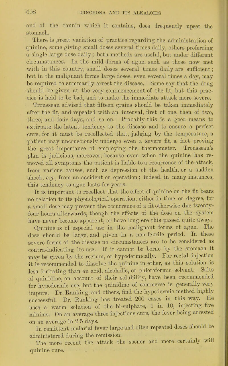 and of the tannin which it contains, does frequently upset the stomach. There is great variation of practice regarding the administration of quinine, some giving small doses several times daily, others preferring a single large dose daily; both methods are useful, but under different circumstances. In the mild forms of ague, such as those now met with in this country, small doses several times daily are sufficient; but in the malignant forms large doses, even several times a day, may be required to summarily arrest the disease. Some say that the drug should be given at the very commencement of the fit, but this prac- tice is held to be bad, and to make the immediate attack more severe. Trousseau advised that fifteen grains should be taken immediately after the fit, and repeated with an interval, first of one, then of two, three, and four days, and so on. Probably this is a good means to extirpate the latent tendency to the disease and to ensure a perfect cure, for it must be recollected that, judging by the temperature, a patient may unconsciously undergo even a severe fit, a fact proving the great importance of employing the thermometer. Trousseau’s plan is judicious, moreover, because even when the quinine has re- moved all symptoms the patient is liable to a recurrence of the attack, from various causes, such as depression of the health, or a sudden shock, e.g., from an accident or operation ; indeed, in many instances, this tendency to ague lasts for years. It is important to recollect that the effect of quinine on the fit bears no relation to its physiological operation, either in time or degree, for a small dose may prevent the occurrence of a fit otherwise due twentjr- four hours afterwards, though the effects of the dose on the system have never become apparent, or have long ere this passed quite away. Quinine is of especial use in the malignant forms of ague. The dose should be large, and given in a non-febrile period. In these severe forms of the disease no circumstances are to be considered as contra-indicating its use. If it cannot be borne by the stomach it may be given by the rectum, or hypodermically. For rectal injection it is recommended to dissolve the quinine in ether, as this solution is less irritating than an acid, alcoholic, or chlorofonnic solvent. Salts of quinidine, on account of their solubility, have been recommended for hypodermic use, but the quinidine of commerce is geneially vei}T impure. Hr. Hanking, and others, find the hypodermic method highly successful. Dr. Hanking has treated 200 cases in this way. He uses a warm solution of the bi-sulphate, 1 in 10, injecting five minims. On an average three injections cure, the fever being arrested on an average in 2-5 days. In remittent malarial fever large and often repeated doses should be administered during the remission. The more recent the attack the sooner and more certainly will quinine cure.