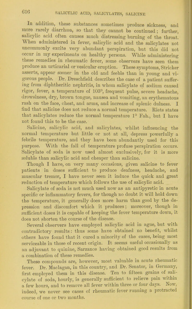 In addition, these substances sometimes produce sickness, and more rarely diarrhoea, so that they cannot be continued; further, salicylic acid often causes much distressing burning of the throat. AVhen administered in fever, salicylic acid and the salicylates not uncommonly excite very abundant perspiration, but this did not occur in my experiments on healthy persons. AVhile administering these remedies in rheumatic fever, some observers have seen them produce an urticarial or vesicular eruption. These symptoms, Strieker asserts, appear sooner in the old and feeble than in young and vi- gorous people. Dr. Dreschfield describes the case of a patient suffer- ing from diphtheritic nephritis, in whom salicylate of sodium caused rigor, fever, a temperature of 103°, frequent pulse, severe headache, drowsiness, dry, brown tongue, nausea and vomiting, an erythematous rash on the face, chest, and arms, and increase of splenic dulness. I find that salicine does not reduce a normal temperature. Diets states that salicylates reduce the normal temperature 1° Fah., but I have not found this to be the case. Salicine, salicylic acid, and salicylates, whilst influencing the normal temperature but little or not at all, depress powerfully a febrile temperature, and they have been abundantly used for this purpose. With the fall of temperature profuse perspiration occurs. Salicylate of soda is now used almost exclusively, for it is more soluble than salicylic acid and cheaper than salicine. Though I have, on very many occasions, given salicine to fever patients in doses sufficient to produce deafness, headache, and muscular tremor, I have never seen it induce the quick and great reduction of temperature which follows the use of salicylic acid. Salicylate of soda is not much used now as an antipyretic in acute specific or inflammatory fevers, for though no doubt it will hold down the temperature, it generally does more harm than good by the de- pression and discomfort which it produces; moreover, though in sufficient doses it is capable of keeping the fever temperature down, it does not shorten the course of the disease. Several observers have employed salicylic acid in ague, but with contradictory results : thus some have obtained no benefit, whilst others have found that it cured a minority of the cases, being most serviceable in those of recent origin. It seems useful occasionally as an adjuvant to quinine, Sarzance having obtained good results from a combination of these remedies. These compounds are, however, most valuable in acute rheumatic fever. Dr. Maclagan, in this country, and Dr. Senator, in Germany, first employed them in this disease. Ten to fifteen grains of sali- cylate of soda, hourly, is generally sufficient to relieve pain within a few hours, and to remove all fever within three or four days. Now, indeed, we never see cases of rheumatic fever ruuning a protracted course of one or two months.