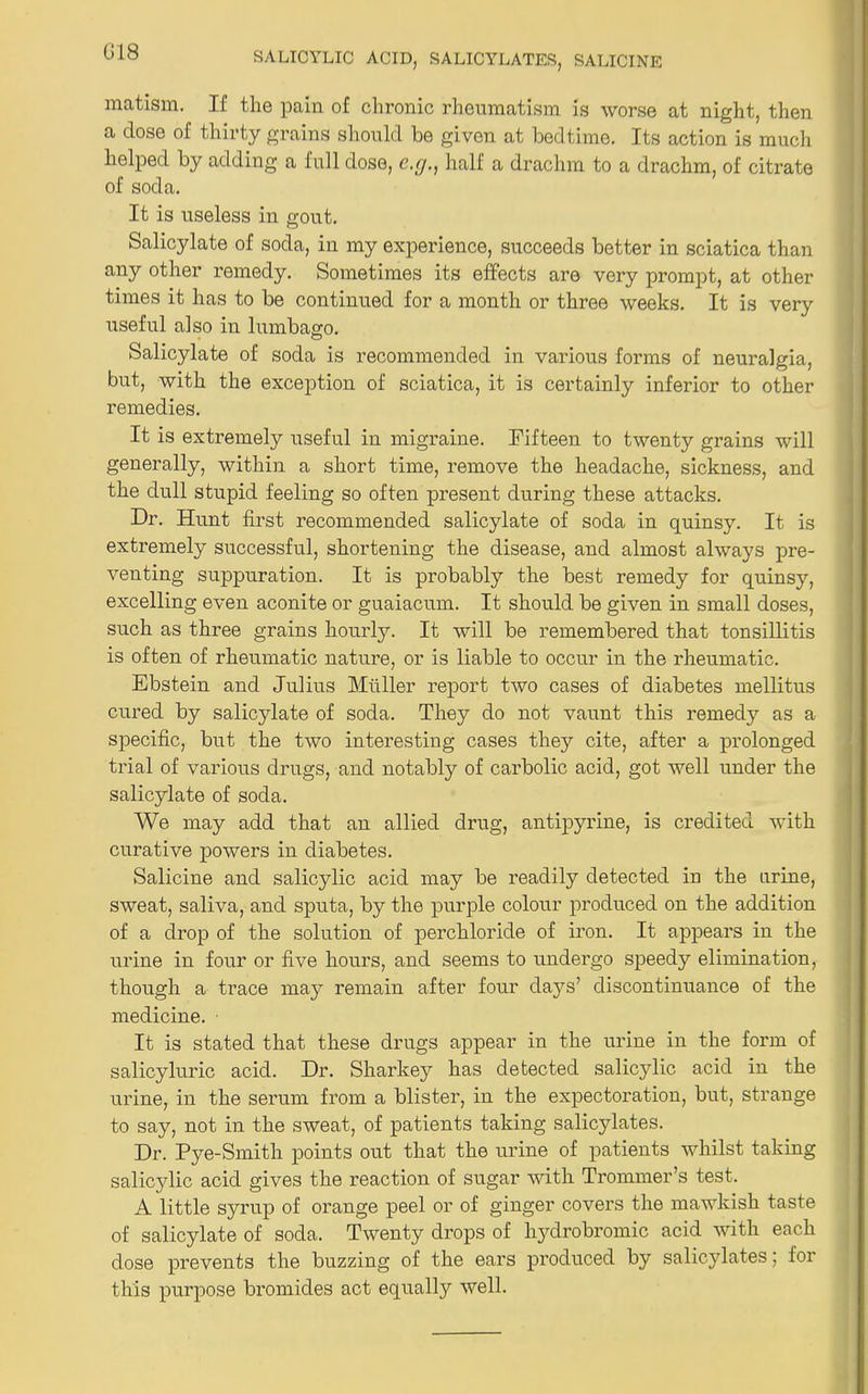 G18 matism. If the pain of chronic rheumatism is worse at night, then a dose of thirty grains should be given at bedtime. Its action is much helped by adding a full dose, c.cj., half a drachm to a drachm, of citrate of soda. It is useless in gout. Salicylate of soda, in my experience, succeeds better in sciatica than any other remedy. Sometimes its effects are very prompt, at other times it has to be continued for a month or three weeks. It is very useful also in lumbago. Salicylate of soda is recommended in various forms of neuralgia, but, with the exception of sciatica, it is certainly inferior to other remedies. It is extremely useful in migraine. Fifteen to twenty grains will generally, within a short time, remove the headache, sickness, and the dull stupid feeling so often present during these attacks. Dr. Hunt first recommended salicylate of soda in quinsy. It is extremely successful, shortening the disease, and almost always pre- venting suppuration. It is probably the best remedy for quinsy, excelling even aconite or guaiacum. It should be given in small doses, such as three grains hourly. It will be remembered that tonsillitis is often of rheumatic nature, or is liable to occur in the rheumatic. Ebstein and Julius Muller report two cases of diabetes mellitus cured by salicylate of soda. They do not vaunt this remedy as a specific, but the two interesting cases they cite, after a prolonged trial of various drugs, and notably of carbolic acid, got well under the salicylate of soda. We may add that an allied drug, antipyrine, is credited with curative powers in diabetes. Salicine and salicylic acid may be readily detected in the urine, sweat, saliva, and sputa, by the purple colour produced on the addition of a drop of the solution of perchloride of iron. It appears in the urine in four or five hours, and seems to undergo speedy elimination, though a trace may remain after four days’ discontinuance of the medicine. It is stated that these drugs appear in the urine in the form of salicyluric acid. Dr. Sharkey has detected salicjdic acid in the urine, in the serum from a blister, in the expectoration, but, strange to say, not in the sweat, of patients taking salicylates. Dr. Pye-Smith points out that the urine of patients whilst taking salicylic acid gives the reaction of sugar with Trommer’s test. A little syrup of orange peel or of ginger covers the mawkish taste of salicylate of soda. Twenty drops of hydrobromic acid with each dose prevents the buzzing of the ears produced by salicylates; for this purpose bromides act equally well.