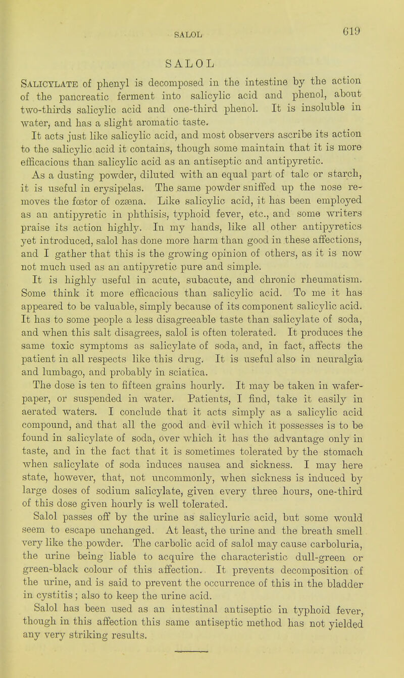 SALOL G19 SALOL Salicylate of phenyl is decomposed in the intestine by the action of the pancreatic ferment into salicylic acid and phenol, about two-thirds salicylic acid and one-third phenol. It is insoluble in water, and has a slight aromatic taste. It acts just like salicylic acid, and most observers ascribe its action to the salicylic acid it contains, though some maintain that it is more efficacious than salicylic acid as an antiseptic and antipyretic. As a dusting powder, diluted with an equal part of talc or starch, it is useful in erysipelas. The same powder sniffed up the nose re- moves the foetor of ozsena. Like salicylic acid, it has been employed as an antipyretic in phthisis, typhoid fever, etc., and some writers praise its action highly. In my hands, like all other antipyretics yet introduced, salol has done more harm than good in these affections, and I gather that this is the growing opinion of others, as it is now not much used as an antipyretic pure and simple. It is highly useful in acute, subacute, and chronic rheumatism. Some think it more efficacious than salicylic acid. To me it has appeared to be valuable, simply because of its component salicylic acid. It has to some people a less disagreeable taste than salicylate of soda, and when this salt disagrees, salol is often tolerated. It produces the same toxic symptoms as salicylate of soda, and, in fact, affects the patient in all respects like this drug. It is useful also in neuralgia and lumbago, and probably in sciatica. The dose is ten to fifteen grains hourly. It may be taken in wafer- paper, or suspended in water. Patients, I find, take it easily in aerated waters. I conclude that it acts simply as a salicylic acid compound, and that all the good and kvil which it possesses is to be found in salicylate of soda, over which it has the advantage only in taste, and in the fact that it is sometimes tolerated b}^ the stomach when salicylate of soda induces nausea and sickness. I may here state, however, that, not uncommonly, when sickness is induced by large doses of sodium salicylate, given every three hours, one-third of this dose given hourly is well tolerated. Salol passes off by the urine as salicyluric acid, but some would seem to escape unchanged. At least, the urine and the breath smell very like the powder. The carbolic acid of salol may cause carboluria, the urine being liable to acquire the characteristic dull-green or green-black colour of this affection. It prevents decomposition of the urine, and is said to prevent the occurrence of this in the bladder in cystitis ; also to keep the urine acid. Salol has been used as an intestinal antiseptic in typhoid fever, though in this affection this same antiseptic method has not yielded any very striking results.