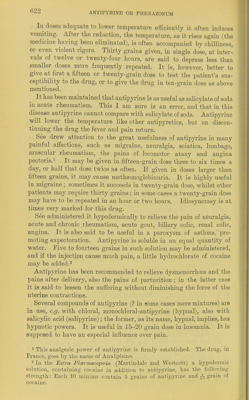 In doses adequate to lower temperature efficiently it often induces vomiting. Aftei the reduction, the temperature, as it rises again (the medicine having been eliminated), is often accompanied by chilliness, or even violent rigors. Thirty grains given, in single dose, at inter- vals of twelve or twenty-four hours, are said to depress less than Smaller doses more frequently repeated. It is, however, better to give at fiist a fifteen or twenty-grain dose to test the patient’s sus- ceptibility to the drug, or to give the drug in ten-grain dose as above mentioned. It has been maintained that antipyrine is as useful as salicylate of soda in acute rheumatism. This I am sure is an error, and that in this disease antipyrine cannot compare with salicylate of soda. Antipyrine will lower the temperature like other antipyretics, but on discon- tinuing the drug the fever and pain return. See drew attention to the great usefulness of antipyrine in many painful affections, such as migraine, neuralgia, sciatica, lumbago, muscular rheumatism, the pains of locomotor ataxy and angina pectoris.1 It may be given in fifteen-grain dose three to six times a day, or half that dose twice as often. If given in doses larger than fifteen grains, it may cause metheemoglobinuria. It is highly useful in migraine ; sometimes it succeeds in twenty-grain dose, whilst other patients may require thirty grains; in some cases a twenty-grain dose may have to be repeated in an hour or two hours. Idiosyncrasy is at times very marked for this drug. See administered it hypodermically to relieve the pain of neuralgia, acute and chronic rheumatism, acute gout, biliary colic, renal colic, angina. It is also said to be useful in a paroxysm of asthma- pro- moting expectoration. Antipyrine is soluble in an equal quantity of water. Five to fourteen grains in such solution may be administered, and if the injection cause much pain, a little hydrochlorate of cocaine may be added.2 Antipyrine has been recommended to relieve dysmenorrhoea and the pains after delivery, also the pains of parturition ; in the latter case it is said to lessen the suffering without diminishing the force of the uterine contractions. Several compounds of antipyrine (? in some cases mere mixtures) are in use, e.g. with chloral, monochloral-antipyrine (hypnal), also with salicylic acid (salipyrine); the former, as its name, hypnal, implies, has hypnotic powers. It is useful in 15-20 grain dose in insomnia. It is supposed to have an especial influence over pain. 1 This analgesic power of antipyrine is firmly established. The drug, in Prance, goes by the name of Analgesine. 2 In the Extra Pharmacopoeia (Martindale and Westcott) a hypodermic solution, containing cocaine in addition to antipyrine, has the following- strength : Each 10 minims contain 5 grains of antipyrine and A grain of cocaine.