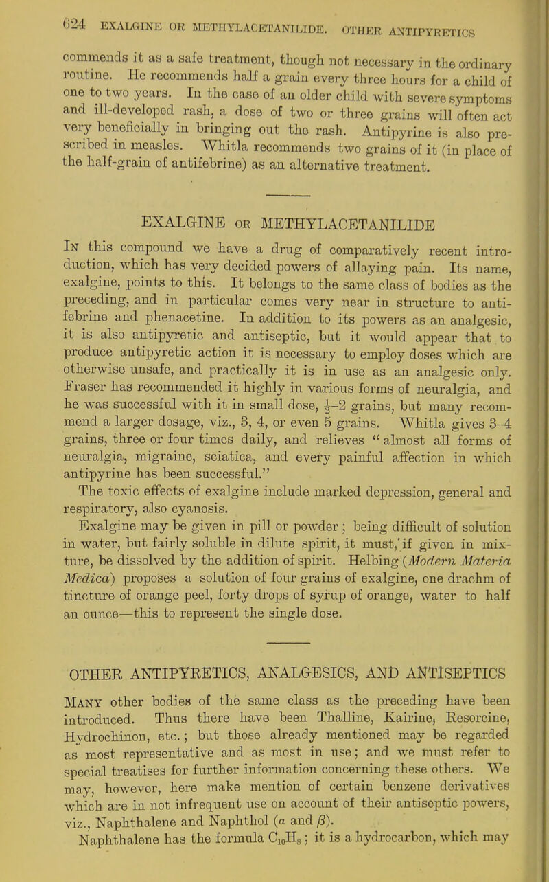 commends it as a safe treatment, though not necessary in the ordinary routine. Ho recommends half a grain every three hours for a child of one to two years. In the case of an older child with severe symptoms and ill-developed rash, a dose of two or three grains will often act very beneficially in bringing out the rash. Antipyrine is also pre- scribed in measles. Whitla recommends two grains of it (in place of the half-grain of antifebrine) as an alternative treatment. i EXALGINE or METHYL ACETANILIDE In this compound we have a drug of comparatively recent intro- duction, which has very decided powers of allaying pain. Its name, exalgine, points to this. It belongs to the same class of bodies as the preceding, and in particular comes very near in structure to anti- febrine and phenacetine. In addition to its powers as an analgesic, it is also antipyretic and antiseptic, but it would appear that to produce antipyretic action it is necessary to employ doses which are otherwise unsafe, and practically it is in use as an analgesic only. Eraser has recommended it highly in various forms of neuralgia, and he was successful with it in small dose, |-2 grains, but many recom- mend a larger dosage, viz., 3, 4, or even 5 grains. Whitla gives 3-4 grains, three or four times daily, and relieves “ almost all forms of neuralgia, migraine, sciatica, and every painful affection in which antipyrine has been successful.” The toxic effects of exalgine include marked depression, general and respiratory, also cyanosis. Exalgine may be given in pill or powder ; being difficult of solution in water, but fairly soluble in dilute spirit, it must,'if given in mix- ture, be dissolved by the addition of spirit. Helbing (Modern Materia Meclica) proposes a solution of four grains of exalgine, one drachm of tincture of orange peel, forty drops of syrup of orange, water to half an ounce—this to represent the single dose. OTHER ANTIPYRETICS, ANALGESICS, AND ANTISEPTICS Many other bodies of the same class as the preceding have been introduced. Thus there have been Thalline, Ivairinej Resorcine, Hydrochinon, etc.; but those already mentioned may be regarded as most representative and as most in use; and we must refer to special treatises for further information concerning these others. We may, however, here make mention of certain benzene derivatives which are in not infrequent use on account of their antiseptic powers, viz., Naphthalene and Naphthol (a and /?). Naphthalene has the formula C10HS; it is a hydrocarbon, which may