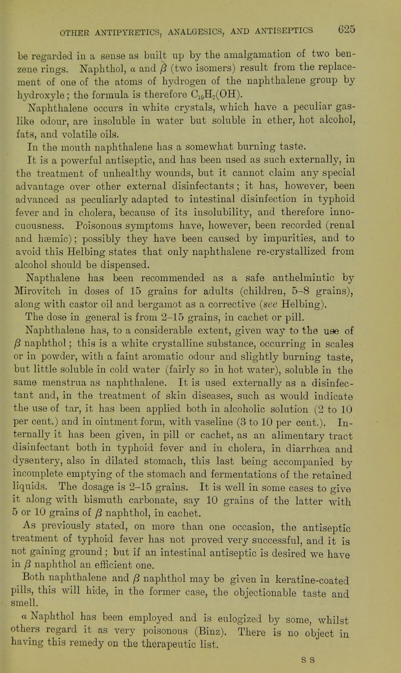 OTHER ANTIPYRETICS, ANALGESICS, AND ANTISEPTICS G25 be regarded in a sense as bnilt up by the amalgamation of two ben- zene rings. Naphthol, a and (3 (two isomers) result from the replace- ment of one of the atoms of hydrogen of the naphthalene group by hydroxyle; the formula is therefore C10H7(OH). Naphthalene occurs in white crystals, which have a peculiar gas- like odour, are insoluble in water but soluble in ether, hot alcohol, fats, and volatile oils. In the mouth naphthalene has a somewhat burning taste. It is a powerful antiseptic, and has been used as such externally, in the treatment of unhealthy wounds, but it cannot claim any special advantage over other external disinfectants; it has, however, been advanced as peculiarly adapted to intestinal disinfection in typhoid fever and in cholera, because of its insolubility, and therefore inno- cuousness. Poisonous symptoms have, however, been recorded (renal and haemic); possibly they have been caused by impurities, and to avoid this Helbing states that only naphthalene re-crystallized from alcohol should be dispensed. Napthalene has been recommended as a safe anthelmintic by Mirovitch in doses of 15 grains for adults (children, 5-8 grains), along with castor oil and bergamot as a corrective {see Helbing). The dose in general is from 2-15 grains, in cachet or pill. Naphthalene has, to a considerable extent, given way to the use of (3 naphthol; this is a white crystalline substance, occurring in scales or in powder, with a faint aromatic odour and slightly burning taste, but little soluble in cold water (fairly so in hot water), soluble in the same menstrua as naphthalene. It is used externally as a disinfec- tant and, in the treatment of skin diseases, such as would indicate the use of tar, it has been applied both in alcoholic solution (2 to 10 per cent.) and in ointment form, with vaseline (3 to 10 per cent.). In- ternally it has been given, in pill or cachet, as an alimentary tract disinfectant both in typhoid fever and in cholera, in diarrhoea and dysentery, also in dilated stomach, this last being accompanied by incomplete emptying of the stomach and fermentations of the retained liquids. The dosage is 2-15 grains. It is well in some cases to give it along with bismuth carbonate, say 10 grains of the latter with 5 or 10 grains of (3 naphthol, in cachet. As previously stated, on more than one occasion, the antiseptic treatment of typhoid fever has not proved very successful, and it is not gaining ground ; but if an intestinal antiseptic is desired we have in (3 naphthol an efficient one. Both naphthalene and (3 naphthol may be given in keratine-coated pills, this will hide, in the former case, the objectionable taste and smell. a Naphthol has been employed and is eulogized by some, whilst others regard it as very poisonous (Binz). There is no object in having this remedy on the therapeutic list.