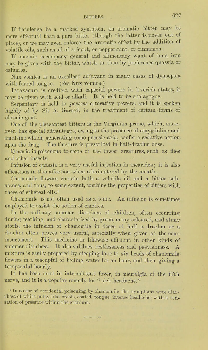 G27 If flatulence be a marked symptom, an aromatic bitter may be more effectual than a pure bitter (though the latter is never out of place), or we may even enforce the aromatic effect by the addition of volatile oils, such as oil of cajeput, or peppermint, or cinnamon. If anaemia accompany general and alimentary want of tone, iron may be given with the bitter, -which is then by preference quassia or calumba. Nux vomica is an excellent adjuvant in many cases of dyspepsia with furred tongue. {See Nux vomica.) Taraxacum is credited with especial powers in liverish states, it may be given with acid or alkali. It is held to be cholagogue. Serpentary is held to possess alterative powers, and it is spoken highly of by Sir A. Ctarrod, in the treatment of certain forms of chronic gout. One of the pleasantest bitters is the Virginian prune, which, more- over, has special advantages, owing to the presence of amygdaline and emulsine which, generating some prussic acid, confer a sedative action upon the drug. The tincture is prescribed in half-drachm dose. Quassia is poisonous to some of the lower creatures, such as flies and other insects. Infusion of quassia is a very useful injection in ascarides; it is also efficacious in this affection when administered by the mouth. Chamomile flowers contain both a volatile oil and a bitter sub- stance, and thus, to some extent, combine the properties of bitters with those of ethereal oils.1 Chamomile is not often used as a tonic. An infusion is sometimes employed to assist the action of emetics. In the ordinary summer diarrhoea of children, often occurring during teething, and characterized by green, many-coloured, and slimy stools, the infusion of chamomile in doses of half a drachm or a drachm often proves very useful, especially when given at the com- mencement. This medicine is likewise efficient in other kinds of summer diarrhoea.- It also subdues restlessness and peevishness. A mixture is easily prepared by steeping four to six heads of chamomile flowers in a teacupful of boiling water for an hour, and then giving a teaspoonful hourly. It has been used in intermittent fever, in neuralgia of the fifth nerve, and it is a popular remedy for 11 sick headache.” 1 In a case of accidental poisoning by chamomile the symptoms were diar- rhoea of white putty-like stools, coated tongue, intense headache, with a sen- sation of pressure within the cranium.